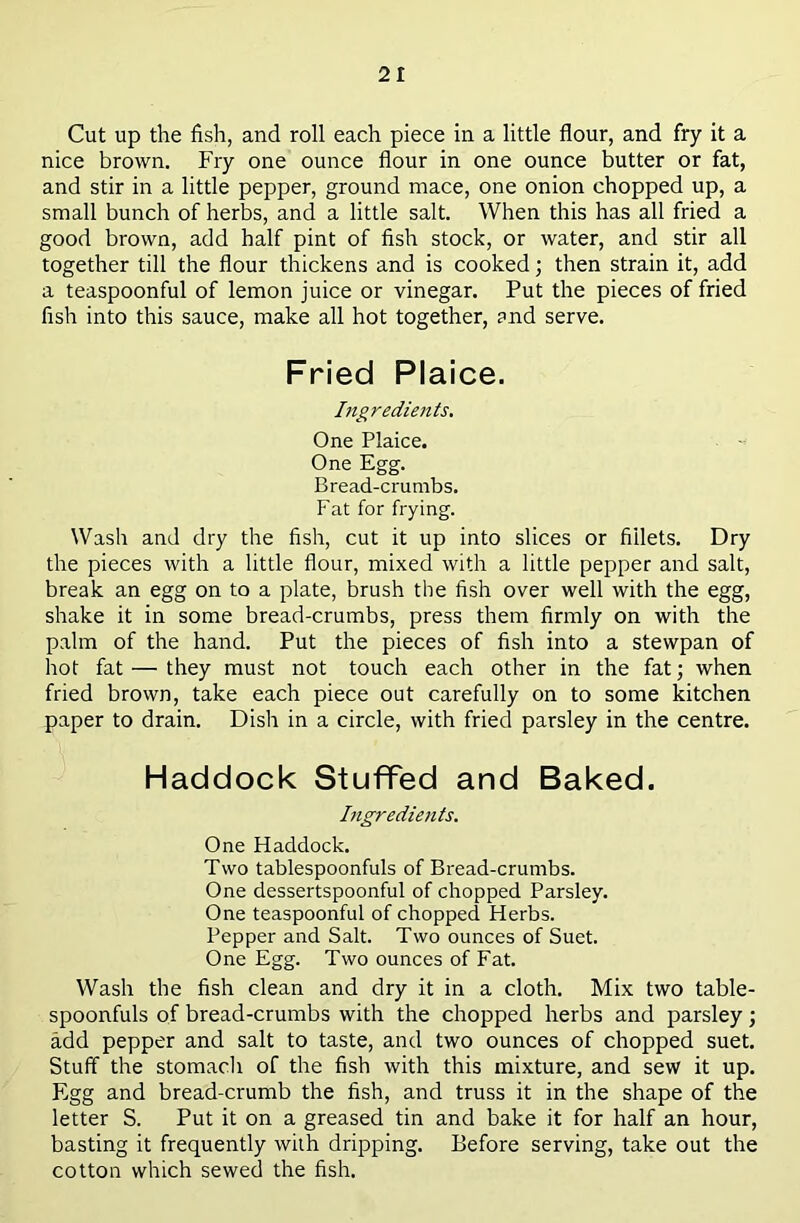 Cut up the fish, and roll each piece in a little flour, and fry it a nice brown. Fry one ounce flour in one ounce butter or fat, and stir in a little pepper, ground mace, one onion chopped up, a small bunch of herbs, and a little salt. When this has all fried a good brown, add half pint of fish stock, or water, and stir all together till the flour thickens and is cooked; then strain it, add a teaspoonful of lemon juice or vinegar. Put the pieces of fried fish into this sauce, make all hot together, and serve. Fried Plaice. Ingredients. One Plaice. One Egg. Bread-crumbs. Fat for frying. Wash and dry the fish, cut it up into slices or fillets. Dry the pieces with a little flour, mixed with a little pepper and salt, break an egg on to a plate, brush the fish over well with the egg, shake it in some bread-crumbs, press them firmly on with the palm of the hand. Put the pieces of fish into a stewpan of hot fat — they must not touch each other in the fat; when fried brown, take each piece out carefully on to some kitchen paper to drain. Dish in a circle, with fried parsley in the centre. Haddock Stuffed and Baked. Ingredients. One Haddock. Two tablespoonfuls of Bread-crumbs. One dessertspoonful of chopped Parsley. One teaspoonful of chopped Herbs. Pepper and Salt. Two ounces of Suet. One Egg. Two ounces of Fat. Wash the fish clean and dry it in a cloth. Mix two table- spoonfuls of bread-crumbs with the chopped herbs and parsley; add pepper and salt to taste, and two ounces of chopped suet. Stuff the stomach of the fish with this mixture, and sew it up. Egg and bread-crumb the fish, and truss it in the shape of the letter S. Put it on a greased tin and bake it for half an hour, basting it frequently with dripping. Before serving, take out the cotton which sewed the fish.