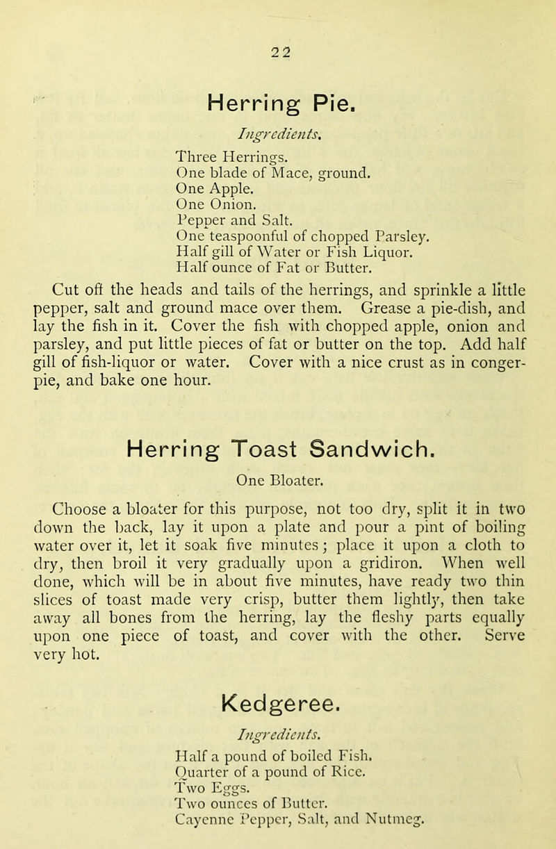 Herring Pie. Ingredients. Three Herrings. One blade of Mace, ground. One Apple. One Onion. Pepper and Salt. One teaspoonful of chopped Parsley. Half gill of Water or Fish Liquor. Half ounce of Fat or Butter. Cut oft the heads and tails of the herrings, and sprinkle a little pepper, salt and ground mace over them. Grease a pie-dish, and lay the fish in it. Cover the fish with chopped apple, onion and parsley, and put little pieces of fat or butter on the top. Add half gill of fish-liquor or water. Cover with a nice crust as in conger- pie, and bake one hour. Herring Toast Sandwich. One Bloater. Choose a bloater for this purpose, not too dry, split it in two down the back, lay it upon a plate and pour a pint of boiling water over it, let it soak five minutes; place it upon a cloth to dry, then broil it very gradually upon a gridiron. When well done, which will be in about five minutes, have ready two thin slices of toast made very crisp, butter them lightly, then take away all bones from the herring, lay the fleshy parts equally upon one piece of toast, and cover with the other. Serve very hot. Kedgeree. Ingredients. Half a pound of boiled Fish. Quarter of a pound of Rice. Two Eggs. Two ounces of Butter. Cayenne Pepper, Salt, and Nutmeg.