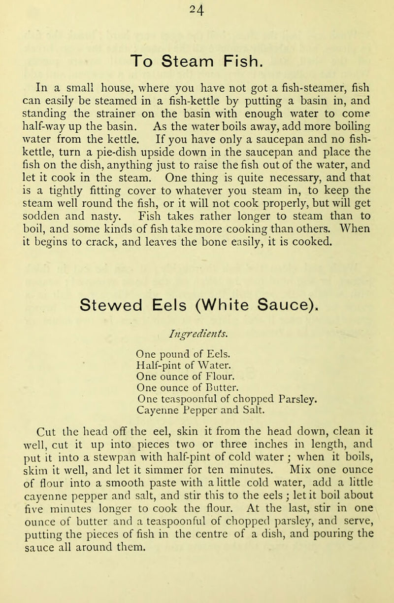 To Steam Fish. In a small house, where you have not got a fish-steamer, fish can easily be steamed in a fish-kettle by putting a basin in, and standing the strainer on the basin with enough water to come half-way up the basin. As the water boils away, add more boiling water from the kettle. If you have only a saucepan and no fish- kettle, turn a pie-dish upside down in the saucepan and place the fish on the dish, anything just to raise the fish out of the water, and let it cook in the steam. One thing is quite necessary, and that is a tightly fitting cover to whatever you steam in, to keep the steam well round the fish, or it will not cook properly, but will get sodden and nasty. Fish takes rather longer to steam than to boil, and some kinds of fish take more cooking than others. When it begins to crack, and leaves the bone easily, it is cooked. Stewed Eels (White Sauce). Ingredients. One pound of Eels. Half-pint of Water. One ounce of Flour. One ounce of Butter. One teaspoonful of chopped Parsley. Cayenne Pepper and Salt. Cut the head off the eel, skin it from the head down, clean it well, cut it up into pieces two or three inches in length, and put it into a stewpan with half-pint of cold water ; when it boils, skim it well, and let it simmer for ten minutes. Mix one ounce of flour into a smooth paste with a little cold water, add a little cayenne pepper and salt, and stir this to the eels; let it boil about five minutes longer to cook the flour. At the last, stir in one ounce of butter and a teaspoonful of chopped parsley, and serve, putting the pieces of fish in the centre of a dish, and pouring the sauce all around them.