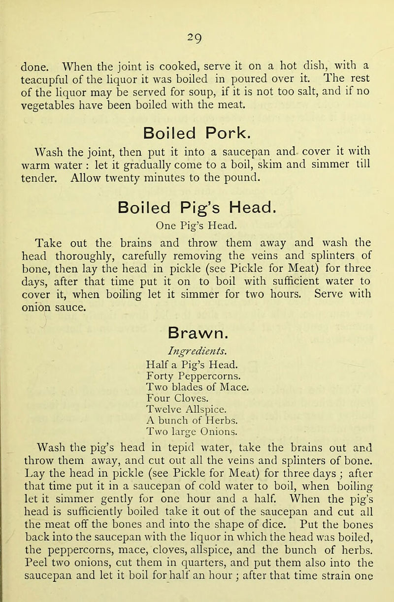 done. When the joint is cooked, serve it on a hot dish, with a teacupful of the liquor it was boiled in poured over it. The rest of the liquor may be served for soup, if it is not too salt, and if no vegetables have been boiled with the meat. Boiled Pork. Wash the joint, then put it into a saucepan and cover it with warm water : let it gradually come to a boil, skim and simmer till tender. Allow twenty minutes to the pound. Boiled Pig’s Head. One Pig’s Head. Take out the brains and throw them away and wash the head thoroughly, carefully removing the veins and splinters of bone, then lay the head in pickle (see Pickle for Meat) for three days, after that time put it on to boil with sufficient water to cover it, when boiling let it simmer for two hours. Serve with onion sauce. Brawn. Ingredients. Half a Pig’s Head. Forty Peppercorns. Two blades of Mace. Four Cloves. Twelve Allspice. A bunch of Herbs. Two large Onions. Wash tlie pig’s head in tepid water, take the brains out and throw them away, and cut out all the veins and splinters of bone. Lay the head in pickle (see Pickle for Meat) for three days ; after that time put it in a saucepan of cold water to boil, when boiling let it simmer gently for one hour and a half. When the pig’s head is sufficiently boiled take it out of the saucepan and cut all the meat off the bones and into the shape of dice. Put the bones back into the saucepan with the liquor in which the head was boiled, the peppercorns, mace, cloves, allspice, and the bunch of herbs. Peel two onions, cut them in quarters, and put them also into the saucepan and let it boil for half an hour; after that time strain one