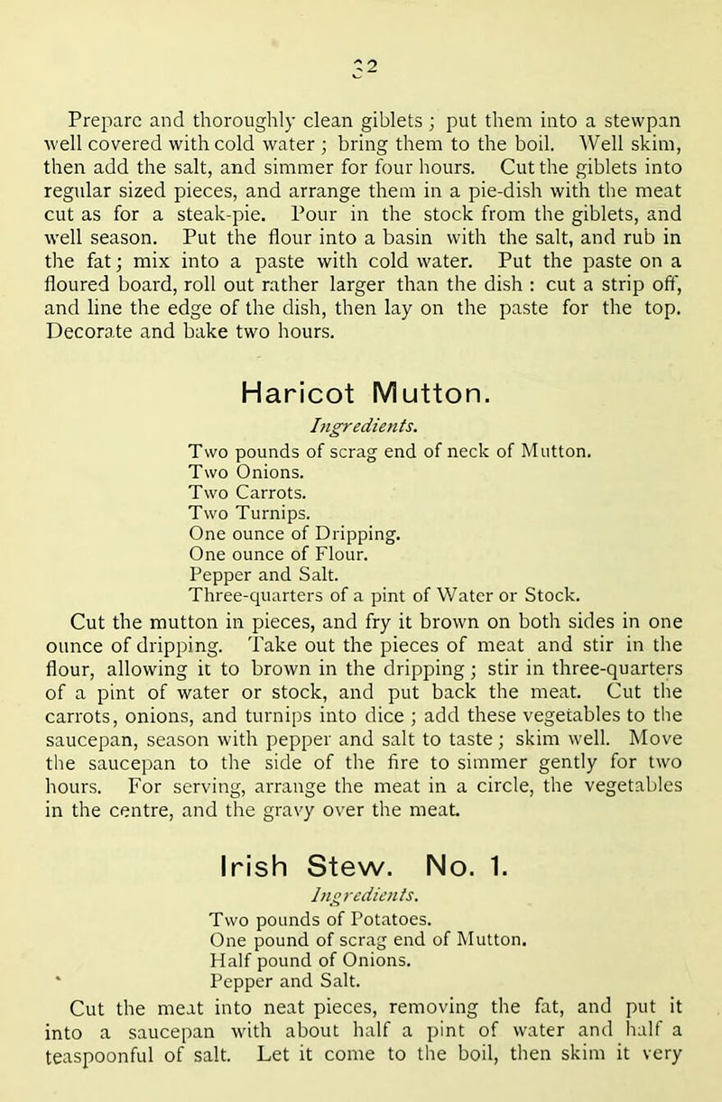 ^2 Prepare and thoroughly clean giblets ; put them into a stewpan M'ell covered with cold water ; bring them to the boil. Well skim, then add the salt, and simmer for four hours. Cut the giblets into regular sized pieces, and arrange them in a pie-dish with the meat cut as for a steak-pie. Pour in the stock from the giblets, and well season. Put the flour into a basin with the salt, and rub in the fat; mix into a paste with cold water. Put the paste on a floured board, roll out rather larger than the dish : cut a strip off, and line the edge of the dish, then lay on the paste for the top. Decorate and bake two hours. Haricot Mutton. Ingredients. Two pounds of scrag end of neck of Mutton. Two Onions. Two Carrots. Two Turnips. One ounce of Dripping. One ounce of Flour. Pepper and Salt. Three-quarters of a pint of Water or Stock. Cut the mutton in pieces, and fry it brown on both sides in one ounce of dripping. Take out the pieces of meat and stir in the flour, allowing it to brown in the dripping; stir in three-quarters of a pint of water or stock, and put back the meat. Cut the carrots, onions, and turnips into dice ; add these vegetables to the saucepan, season with pepper and salt to taste; skim well. Move the saucepan to the side of the fire to simmer gently for two hours. For serving, arrange the meat in a circle, the vegetables in the centre, and the gravy over the meat Irish Stew. No. 1. Ingredients. Two pounds of Potatoes. One pound of scrag end of Mutton. Half pound of Onions. ' Pepper and Salt. Cut the meat into neat pieces, removing the fat, and put it into a saucepan with about half a pint of water and half a teaspoonful of salt. Let it come to the boil, then skim it very