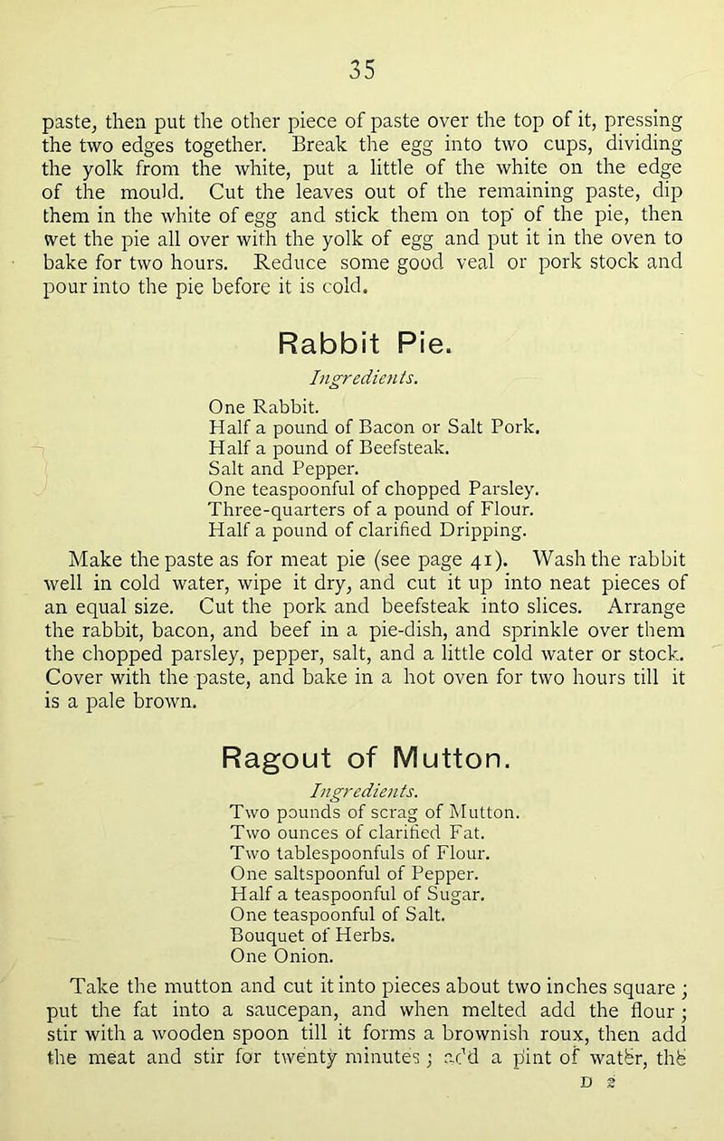 paste^ then put the other piece of paste over the top of it, pressing the two edges together. Break the egg into two cups, dividing the yolk from the white, put a little of the white on the edge of the mould. Cut the leaves out of the remaining paste, dip them in the white of egg and stick them on top of the pie, then wet the pie all over with the yolk of egg and put it in the oven to bake for two hours. Reduce some good veal or pork stock and pour into the pie before it is cold. Rabbit Pie. Ingredients. One Rabbit. Half a pound of Bacon or Salt Pork. Half a pound of Beefsteak. Salt and Pepper. One teaspoonful of chopped Parsley. Three-quarters of a pound of Flour. Half a pound of clarified Dripping. Make the paste as for meat pie (see page 41). Wash the rabbit well in cold water, wipe it dry, and cut it up into neat pieces of an equal size. Cut the pork and beefsteak into slices. Arrange the rabbit, bacon, and beef in a pie-dish, and sprinkle over them the chopped parsley, pepper, salt, and a little cold water or stock. Cover with the paste, and bake in a hot oven for two hours till it is a pale brown. Ragout of Mutton. Ingredients. Two pounds of scrag of Mutton. Two ounces of clarified Fat. Two tablespoonfuls of Flour. One saltspoonful of Pepper. Half a teaspoonful of Sugar. One teaspoonful of Salt. Bouquet of Herbs. One Onion. Take the mutton and cut it into pieces about two inches square ; put the fat into a saucepan, and when melted add the flour ; stir with a wooden spoon till it forms a brownish roux, then add the meat and stir for twenty minutes; add a jfint of watbr, thb D 2
