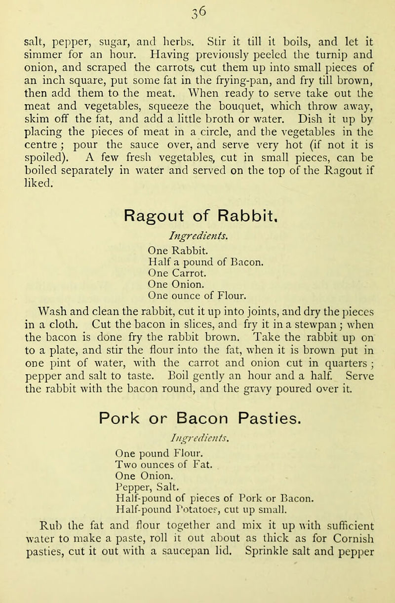 salt, pepper, sugar, and herbs. Stir it till it boils, and let it simmer for an hour. Having previously peeled the turnip and onion, and scraped the carrots, cut them up into small pieces of an inch square, put some fat in the frying-pan, and fry till brown, then add them to the meat. When ready to serve take out the meat and vegetables, squeeze the bouquet, which throw away, skim off the fat, and add a little broth or water. Dish it up by placing the pieces of meat in a circle, and the vegetables in the centre; pour the sauce over, and serve very hot (if not it is spoiled). A few fresh vegetables, cut in small pieces, can be boiled separately in water and served on the top of the Ragout if liked. Ragout of Rabbit. htgredietiis. One Rabbit. Half a pound of Bacon. One Carrot. One Onion. One ounce of Flour. Wash and clean the rabbit, cut it up into joints, and dry the pieces in a cloth. Cut the bacon in slices, and fry it in a stewpan ; when the bacon is done fry the rabbit brown. Take the rabbit up on to a plate, and stir the flour into the fat, when it is brown put in one pint of water, with the carrot and onion cut in quarters ; pepper and salt to taste. Boil gently an hour and a half. Serve the rabbit with the bacon round, and the gravy poured over it. Pork or Bacon Pasties. Ingredients. One pound Flour. Two ounces of Fat. One Onion. Pepper, Salt. Half-pound of pieces of Pork or Bacon. Half-pound Potatoes, cut up small. Rub the fat and flour together and mix it up nith sufficient water to make a paste, roll it out about as thick as for Cornish pasties, cut it out with a saucepan lid. Sprinkle salt and pepper