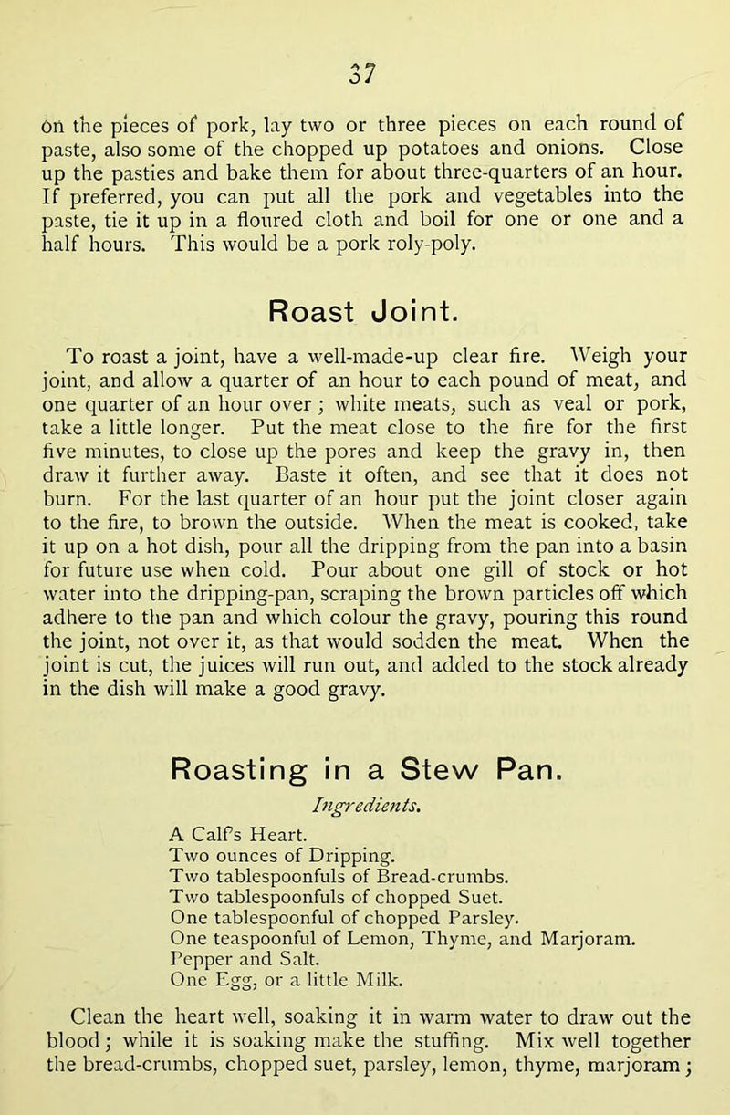 Oti the pieces of pork, lay two or three pieces on each round of paste, also some of the chopped up potatoes and onions. Close up the pasties and bake them for about three-quarters of an hour. If preferred, you can put all the pork and vegetables into the paste, tie it up in a floured cloth and boil for one or one and a half hours. This would be a pork roly-poly. Roast Joint. To roast a joint, have a well-made-up clear fire. Weigh your joint, and allow a quarter of an hour to each pound of meat, and one quarter of an hour over \ white meats, such as veal or pork, take a little longer. Put the meat close to the fire for the first five minutes, to close up the pores and keep the gravy in, then draw it further away. Baste it often, and see that it does not burn. For the last quarter of an hour put the joint closer again to the fire, to brown the outside. When the meat is cooked, take it up on a hot dish, pour all the dripping from the pan into a basin for future use when cold. Pour about one gill of stock or hot water into the dripping-pan, scraping the brown particles off which adhere to the pan and which colour the gravy, pouring this round the joint, not over it, as that would sodden the meat. When the joint is cut, the juices will run out, and added to the stock already in the dish will make a good gravy. Roasting in a Stew Pan. bigredients. A CalFs Heart. Two ounces of Dripping. Two tablespoonfuls of Bread-crumbs. Two tablespoonfuls of chopped Suet. One tablespoonful of chopped Parsley. One teaspoonful of Lemon, Thyme, and Marjoram. Pepper and Salt. One Egg, or a little Milk. Clean the heart well, soaking it in warm water to draw out the blood; while it is soaking make the stuffing. Mix well together the bread-crumbs, chopped suet, parsley, lemon, thyme, marjoram;