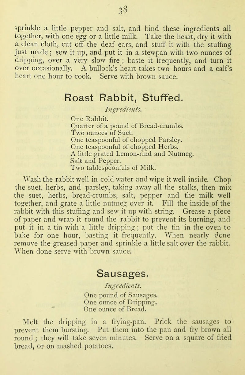 3S sprinkle a little pepper and salt, and bind these ingredients all together, with one egg or a little milk. Take the heart, dry it with a clean cloth, cut off the deaf ears, and stuff it with the stuffing just made; sew it up, and put it in a stewpan with two ounces of dripping, over a very slow fire ; baste it frequently, and turn it over occasionally. A bullock’s heart takes two hours and a calf’s heart one hour to cook. Serve with brown sauce. Roast Rabbit, Stuffed. Ingredients. One Rabbit. Quarter of a pound of Bread-crumbs. Two ounces of Suet. One teaspoonful of chopped Parsley. One teaspoonful of chopped Herbs. A little grated Lemon-rind and Nutmeg. Salt and Pepper. Two tablespoonfuls of Milk. Wash the rabbit well in cold water and wipe it well inside. Chop the suet, herbs, and parsley, taking away all the stalks, then mix the suet, herbs, bread-crumbs, salt, pepper and the milk well together, and grate a little nutmeg over it. Fill the inside of the rabbit with this stuffing and sew it up with string. Grease a piece of paper and wrap it round the rabbit to prevent its burning, and put it in a tin widi a little dripping; put the tin in the oven to bake for one hour, basting it frequently. When nearly dene remove the greased paper and sprinkle a little salt over the rabbit. f\'hen done serve with brown sauce. Sausages. Ingredients. One pound of Sausages. One ounce of Dripping. One ounce of Bread. hlclt the dripping in a frying-pan. Prick the sausages to prevent them bursting. Put them into the pan and fry brown all round; they will take seven minutes. Serve on a square of fried bread, or on mashed potatoes.