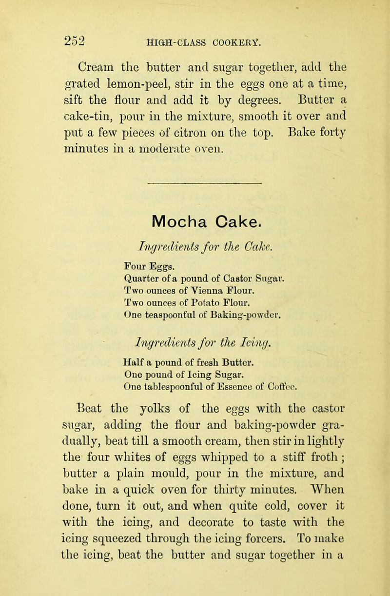 Cream the butter and sugar together, add the grated lemon-peel, stir in the eggs one at a time, sift the flour and add it by degrees. Butter a cake-tin, pour in the mixture, smooth it over and put a few pieces of citron on the top. Bake forty minutes in a moderate oven. Mocha Cake. Ingredients for the Cake. Four Eggs. Quarter of a pound of Castor Sugar. Two ounces of Vienna Flour. Two ounces of Potato Flour. One teaspoonful of Baking-powder. Ingredients for the Icing. Half a pound of fresh Butter. One pound of Icing Sugar. One tablespoonful of Essence of Coffee. Beat the yolks of the eggs with the castor sugar, adding the flour and baking-powder gra- dually, beat till a smooth cream, then stir in lightly the four whites of eggs whipped to a stiff froth; butter a plain mould, pour in the mixture, and bake in a quick oven for thirty minutes. When done, turn it out, and when quite cold, cover it with the icing, and decorate to taste with the icing squeezed through the icing forcers. To make the icing, beat the butter and sugar together in a