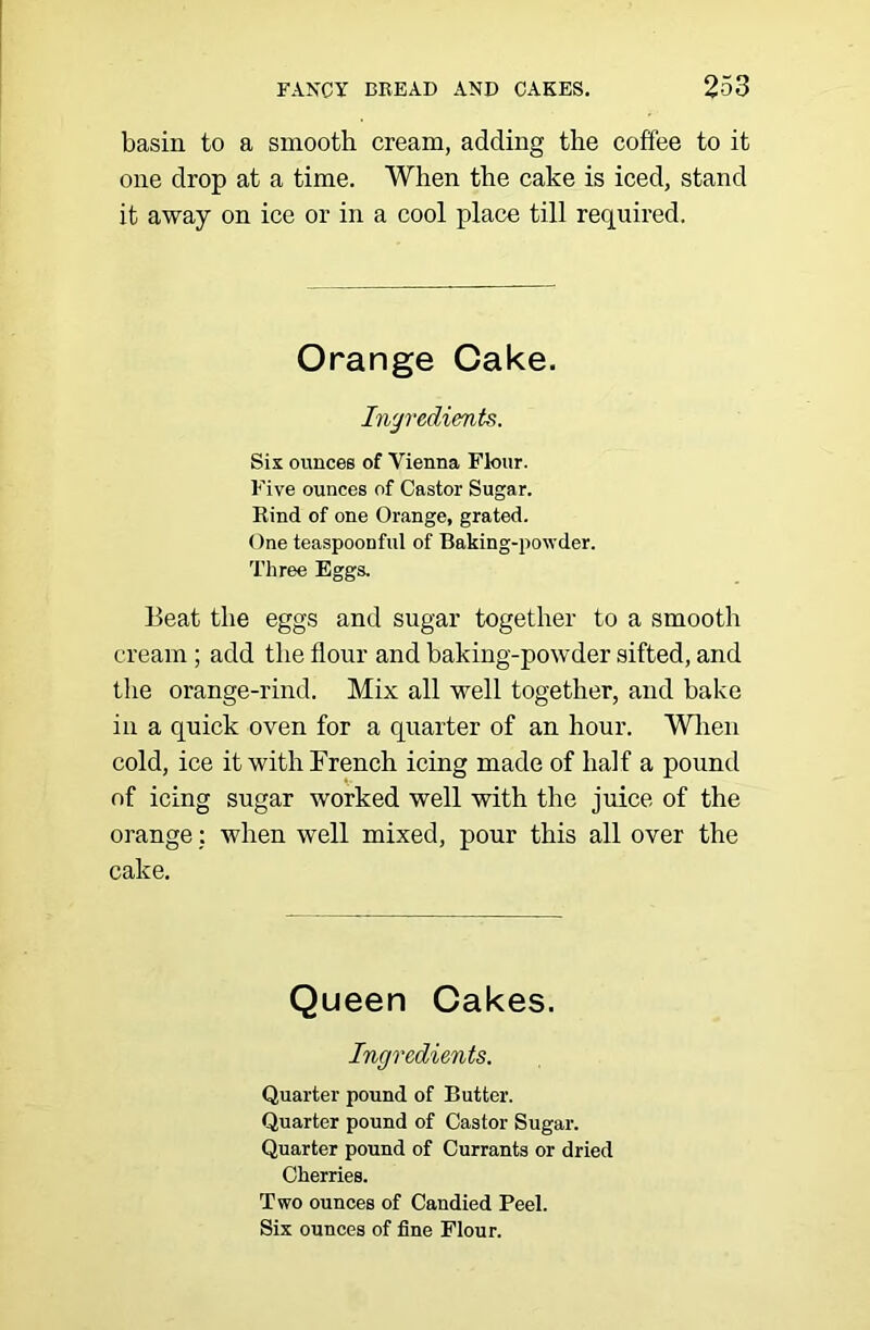 basin to a smooth cream, adding the coffee to it one drop at a time. When the cake is iced, stand it away on ice or in a cool place till required. Orange Cake. Ingredients. Sis ounces of Vienna Fkmr. Five ounces of Castor Sugar. Rind of one Orange, grated. One teaspoonful of Baking-powder. Three Eggs. Beat the eggs and sugar together to a smooth cream ; add the flour and baking-powder sifted, and the orange-rind. Mix all well together, and bake in a quick oven for a quarter of an hour. Wlien cold, ice it with French icing made of half a pound of icing sugar worked well with the juice of the orange: when well mixed, pour this all over the cake. Queen Cakes. Ingredients. Quarter pound of Butter. Quarter pound of Castor Sugar. Quarter pound of Currants or dried Cherries. Two ounces of Candied Peel. Six ounces of fine Flour.