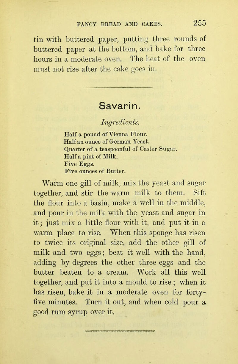 tin with ljuttered paper, putting three rounds of buttered paper at the bottom, and hake for three hours in a moderate oven. The heat of the oven must not rise after the cake goes in. Savarin. Ingredients. Half a pound of Vienna Flour. Half an ounce of German Yeast. Quarter of a teaspoonful of Castor Sugar. Half a pint of Milk. Five Eggs. Five ounces of Butter. Warm one gill of milk, mix the yeast and sugar together, and stir the warm milk to them. Sift the flour into a basin, make a well in the middle, and pour in the milk with the yeast and sugar in it; just mix a little flour with it, and put it in a warm place to rise. When this sponge has risen to twice its original size, add the other gill of milk and two eggs; beat it well with the hand, adding by degrees the other three eggs and the butter beaten to a cream. Work all this well together, and put it into a mould to rise; when it has risen, bake it in a moderate oven for forty- five minutes. Turn it out, and when cold pour a good rum syrup over it.