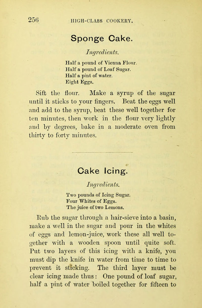 Sponge Cake. Ingredients. Half a pound of Vienna Flour. Half a pound of Loaf Sugar. Half a pint of water. Eight Eggs. Sift the flour. Make a syrup of the sugar until it sticks to your fingers. Beat the eggs well and add to the syrnp, beat these well together for ten minutes, then work in the flour very lightly .Tud by degrees, bake in a moderate oven from tliirty to forty minutes. Cake Icing. Ingredients. Two pounds of Icing Sugar. Four Whites of Eggs. The juice of two Lemons. Bub the sugar through a hair-sieve into a basin, make a well in tlie sugar and pour in the whites of eggs and lemon-juice, work these all well to- gether with a wooden spoon until quite soft. Put two layers of this icing witli a knife, you must dip the knife in water from time to time to prevent it sticking. The third layer must be clear icing made thus: One pound of loaf sugar, half a pint of water boiled togetlier for fifteen to