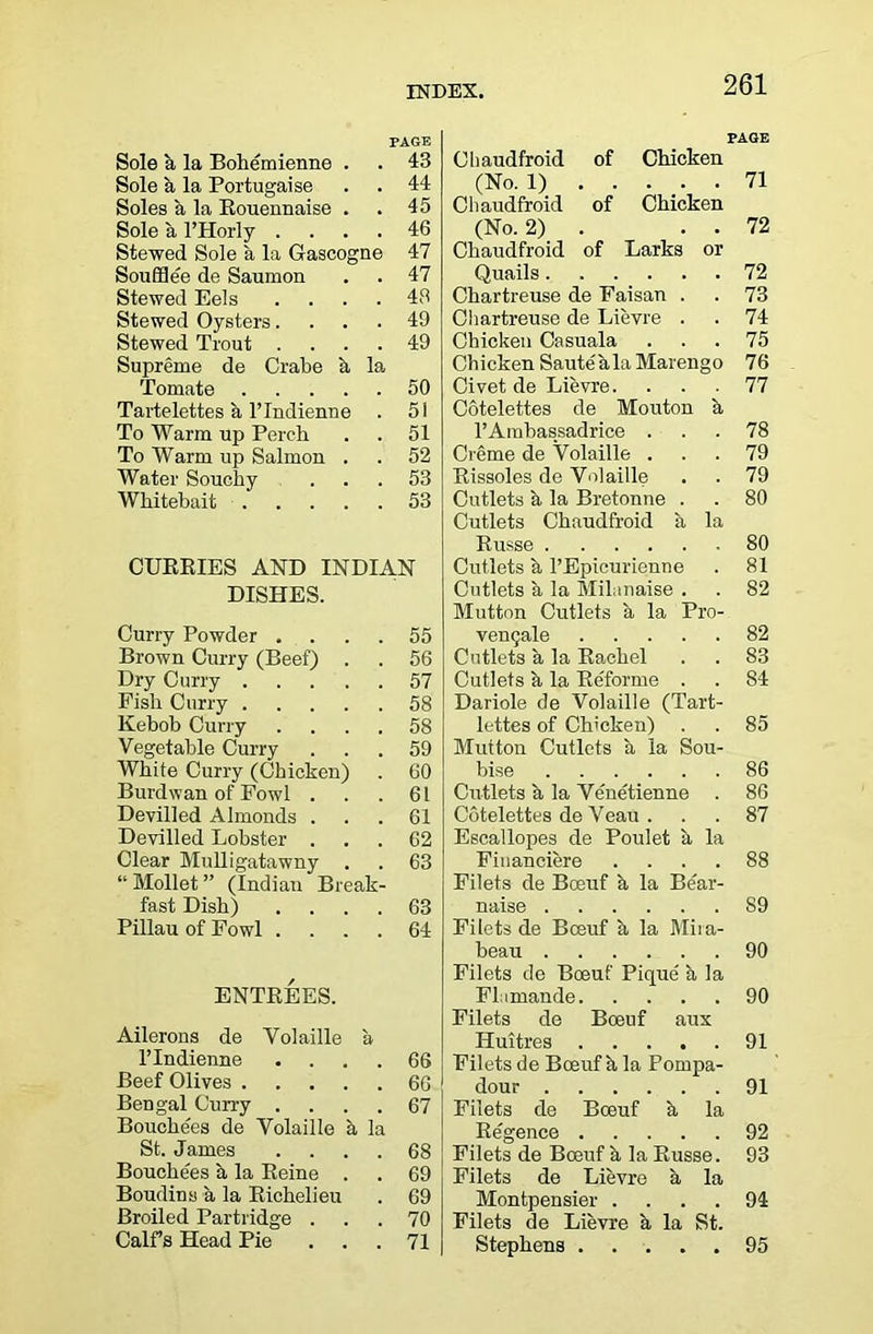 PAGE PAGE Sole k la Bohemienne . 43 Cliaudfroid of Chicken Sole b. la Poitugaise 44 (No. 1) 71 Soles a la Eouennaise . 45 Cliaudfroid of Chicken Sole a I’Horly . 46 (No. 2) . 72 Stewed Sole a la Gascogne 47 Chaudfroid of Larks or Soufflee de Saumon 47 Quails 72 Stewed Eels 48 Chartreuse de Faisan . 73 Stewed Oysters. 49 Cliartreuse de Lievre . 74 Stewed Trout . 49 Chicken Casuala 75 Supreme de Crabe k. la Chicken Saute ala Marengo 76 Tomate .... 50 Civet de Lievre. 77 Tartelettes a ITndienne 51 Cotelettes de Mouton k To Warm up Perch 51 I’Ainbassadrice . 78 To Warm up Salmon . 52 Creme de Volaille . 79 Water Souchy 53 Rissoles de Volaille 79 Whitebait .... 53 Cutlets k la Bretonne . 80 Cutlets Chaudfroid k la Russe 80 CUKRIES AND INDIAN Cutlets k I’Epicurienne 81 DISHES. Cutlets k la Milanaise . 82 Mutton Cutlets k la Pro- Curry Powder . 55 venQale 82 Brown Curry (Beef) . 56 Cutlets k la Rachel 83 Dry Curry .... 57 Cutlets k la Re'forme . 84 Fish Curry .... 58 Dariole de Volaille (Tart- lie bob Curry 58 lettes of Chicken) 85 Vegetable Curry 59 Mutton Cutlets k la Sou- White Curry (Chicken) 60 bise 86 Burdwan of Fowl . 61 Cutlets k la Venetienne . 86 Devilled Almonds . 61 Cotelettes deVeau . 87 Devilled Lobster . 62 Escallopes de Poulet k la Clear Mulligatawny 63 Financiere .... 88 “Mollet (Indian Break- Filets de Bceuf k la Bear- fast Dish) 63 naise 89 Pillau of Fowl . 64 Filets de Boeuf k la Miia- beau 90 Filets de Boeuf Pique' k la ENTREES. Fliimande 90 Filets de Boeuf aux Ailerons de Volaille a Huitres 91 ITndienne 66 Filets de Boeuf k la Pompa- Beef Olives .... 66 dour 91 Bengal Curry . 67 Filets de Boeuf k la Bouche'es de Volaille h la Ee'gence 92 St. James 68 Filets de Boeuf k la Russe. 93 Bonchees k la Eeine . 69 Filets de Lievre k la Boudins a la Richelieu 69 Montpensier .... 94 Broiled Partridge . 70 Filets de Lievre k la St. Calf s Head Pie 71 Stephens 95