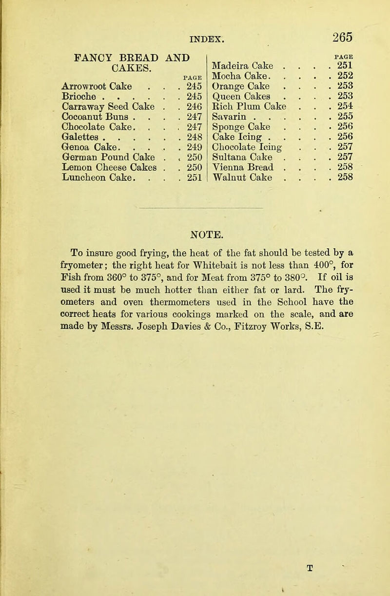 FANCY BEEAD AND CAKES. PAGE Arrowroot Cake . . 245 Brioche .... . . 245 Carraway Seed Cake . . 246 Cocoanut Buns . . . 247 Chocolate Cake. . , 247 Galettes .... . . 248 Genoa Cake. . . 249 German Pound Cake . . 250 Lemon Cheese Cakes . . 250 Luncheon Cake. , . 251 Madeira Cake . PAGE . 251 Mocha Cake. . 252 Orange Cake . 253 Queen Cakes . 253 Eich Plum Cake . 254 Savarin . 255 Sponge Cake . 256 Cake Icing .... . 256 Chocolate Icing- . 257 Sultana Cake . . 257 Vienna Bread . . 258 Walnut Cake . 258 NOTE. To insure good frying, the heat of the fat should be tested by a fryometer; the right heat for Whitebait is not less than 400°, for Fish from 360° to 375°, and for Meat from 375° to 380°. If oil is used it must be much hotter than either fat or lard. The fry- ometers and oven thermometers used in the School have the correct heats for various cookings marked on the scale, and are made by Messrs. Joseph Davies & Co., Fitzroy Works, S.E.