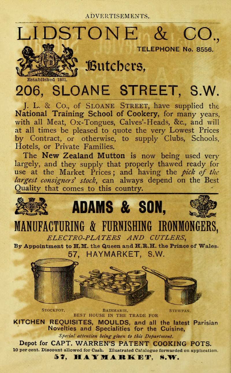 206, SLOANE STREET, S.W. J. L. & Co., of Sloane Street, have supplied the National Training School of Cookery, for many years, with all Meat, Ox-Tongues, Calves’-Heads, &c., and will at all times be pleased to quote the very Lowest Prices by Contract, or otherwise, to supply Clubs, Schools, Hotels, or Private Families. The New Zealand Mutton is now being used very largely, and they supply that properly thawed ready for use at the Market Prices; and having the pick of the largest consigners' stock, can always depend on the Best Quality that comes to this country. ADAMS & SON, MANDFACTDRING & FURNISHING IRONMONGERS, ELECTRO-PLATERS AND CUTLERS, By Appointment to H.ISX. the Queen and H.R.H. the Prince of Wales. 57, HAYMARKET, S.W. Stockpot. Bainmarie. Stewpan. BEST HOUSE IN THE TRADE FOR KITCHEN REQUISITES, MOULDS, and all the latest Parisian Novelties and Specialities for the Cuisine, special attention being given to this Department. Depot for CAPT. WARREN’S PATENT COOKING POTS. 10 per cent. Disoount allowed for Cash. Illustrated Catalogue forwarded on application. hit, H Aim ARKIilT, S.W.