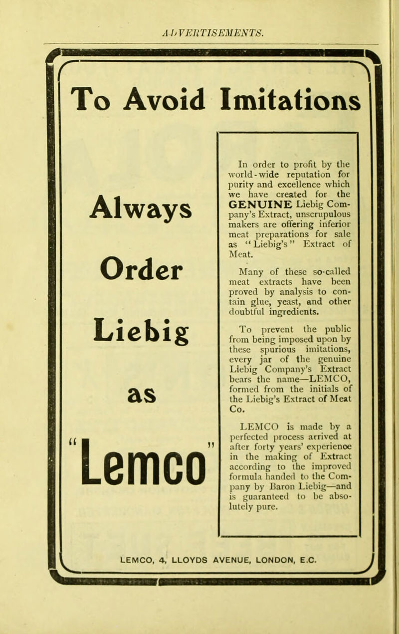 To Avoid Always Order Liebig as Lemco Imitations In order to profit by the world - wide reputation for purity and excellence which we have created for the GENUINE Liebig Com- pany’s Extract, unscrupulous makers are offering inferior meat preparations for sale as “Liebig’s” Extract of Meat. Many of these so-called meat extracts have been proved by analysis to con- tain glue, yeast, and other doubtful ingredients. To prevent the public from being imposed upon by these spurious imitations, every jar of the genuine Liebig Company’s Extract bears the name—LEMCO, formed from the initials of the Liebig’s Extract of Meat Co. LEMCO is made by a perfected process arrived at after forty years’ experience in the making of Extract according to the improved formula handed to the Com- pany by Baron Liebig—and is guaranteed to be abso- lutely pure. LEMCO, 4, LLOYDS AVENUE, LONDON, E.C.