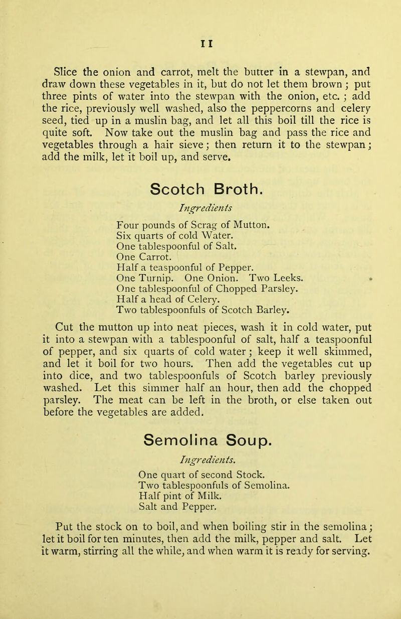 Slice the onion and carrot, melt the butter in a stetvpan, and draw down these vegetables in it, but do not let them brown ; put three pints of water into the stewpan with the onion, etc. ; add the rice, previously well washed, also the peppercorns and celery seed, tied up in a muslin bag, and let all this boil till the rice is quite soft. Now take out the muslin bag and pass the rice and vegetables through a hair sieve; then return it to the stewpan; add the milk, let it boil up, and serve. Scotch Broth. Ingredients Four pounds of Scrag of Mutton. Six quarts of cold Water. One tablespoonful of Salt. One Carrot. Half a teaspoonful of Pepper. One Turnip. One Onion. Two Leeks. One tablespoonful of Chopped Parsley. Half a head of Celery. Two tablespoonfuls of Scotch Barley. Cut the mutton up into neat pieces, wash it in cold water, put it into a stewpan with a tablespoonful of salt, half a teaspoonful of pepper, and six quarts of cold water ; keep it well skimmed, and let it boil for two hours. Then add the vegetables cut up into dice, and two tablespoonfuls of Scotch barley previously washed. Let this simmer half an hour, then add the chopped parsley. The meat can be left in the broth, or else taken out before the vegetables are added. Semolina Soup. Ingredients. One quart of second Stock. Two tablespoonfuls of Semolina. Half pint of Milk. Salt and Pepper. Put the stock on to boil,and when boiling stir in the semolina; let it boil for ten minutes, then add the milk, pepper and salt. Let it warm, stirring all the while, and when warm it is ready for serving.