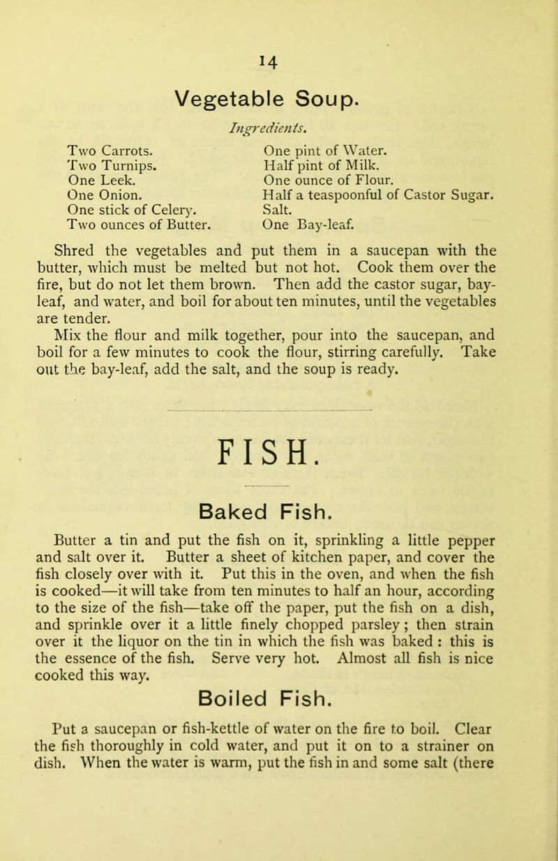 M Vegetable Soup. Two Carrots. Two Turnips. One Leek. One Onion. One stick of Celery. Two ounces of Butter. Ingredients. One pint of Water. Half pint of Milk. One ounce of Flour. Half a teaspoonful of Castor Sugar. Salt. One Bay-leaf. Shred the vegetables and put them in a saucepan with the butter, which must be melted but not hot. Cook them over the fire, but do not let them brown. Then add the castor sugar, bay- leaf, and water, and boil for about ten minutes, until the vegetables are tender. Mix the flour and milk together, pour into the saucepan, and boil for a few minutes to cook the flour, stirring carefully. Take out the bay-leaf, add the salt, and the soup is ready. FISH. Baked Fish. Butter a tin and put the fish on it, sprinkling a little pepper and salt over it. Butter a sheet of kitchen paper, and cover the fish closely over with it. Put this in the oven, and when the fish is cooked—it will take from ten minutes to half an hour, according to the size of the fish—take off the paper, put the fish on a dish, and sprinkle over it a little finely chopped parsley; then strain over it the liquor on the tin in which the fish was baked : this is the essence of the fish. Serve very hot. Almost all fish is nice cooked this way. Boiled Fish. Put a saucepan or fish-kettle of water on the fire to boil. Clear the fish thoroughly in cold water, and put it on to a strainer on dish. When the water is warm, put the fish in and some salt (there
