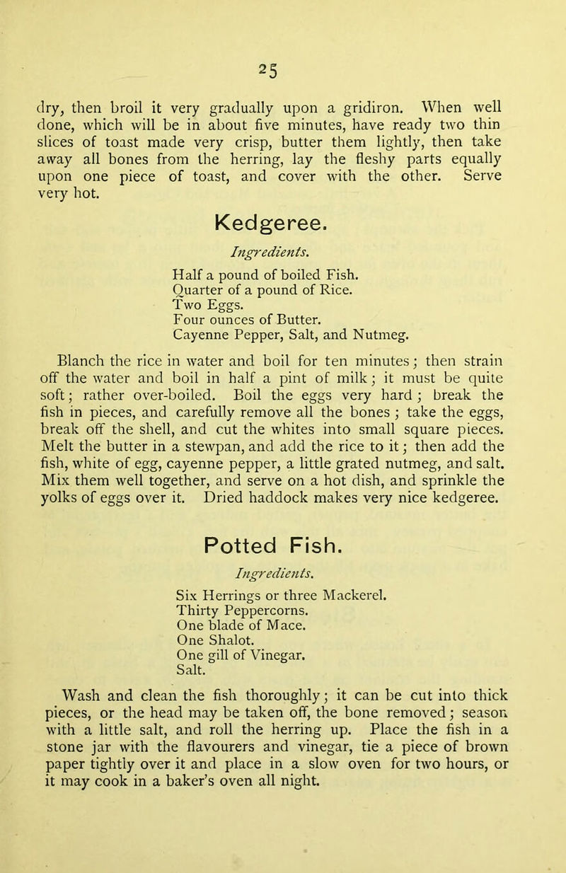 dry, then broil it very gradually upon a gridiron. When well done, which will be in about five minutes, have ready two thin slices of toast made very crisp, butter them lightly, then take away all bones from the herring, lay the fleshy parts equally upon one piece of toast, and cover with the other. Serve very hot. Kedgeree. Ingredients. Half a pound of boiled Fish. Quarter of a pound of Rice. Two Eggs. Four ounces of Butter. Cayenne Pepper, Salt, and Nutmeg. Blanch the rice in water and boil for ten minutes; then strain off the water and boil in half a pint of milk; it must be quite soft; rather over-boiled. Boil the eggs very hard ; break the fish in pieces, and carefully remove all the bones ; take the eggs, break off the shell, and cut the whites into small square pieces. Melt the butter in a stewpan, and add the rice to it; then add the fish, white of egg, cayenne pepper, a little grated nutmeg, and salt. Mix them well together, and serve on a hot dish, and sprinkle the yolks of eggs over it. Dried haddock makes very nice kedgeree. Potted Fish. Ingredients. Six Herrings or three Mackerel. Thirty Peppercorns. One blade of Mace. One Shalot. One gill of Vinegar. Salt. Wash and clean the fish thoroughly; it can be cut into thick pieces, or the head may be taken off, the bone removed; season with a little salt, and roll the herring up. Place the fish in a stone jar with the flavourers and vinegar, tie a piece of brown paper tightly over it and place in a slow oven for two hours, or it may cook in a baker’s oven all night.