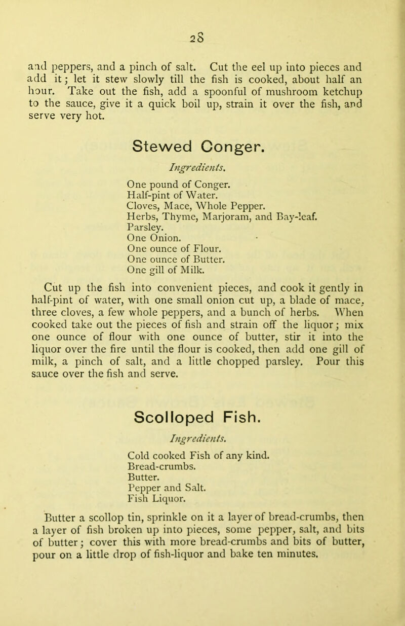 and peppers, and a pinch of salt. Cut the eel up into pieces and add it; let it stew slowly till the fish is cooked, about half an hour. Take out the fish, add a spoonful of mushroom ketchup to the sauce, give it a quick boil up, strain it over the fish, and serve very hot. Stewed Conger. Ingredients. One pound of Conger. Half-pint of Water. Cloves, Mace, Whole Pepper. Herbs, Thyme, Marjoram, and Bay-leaf. Parsley. One Onion. One ounce of Flour. One ounce of Butter. One gill of Milk. Cut up the fish into convenient pieces, and cook it gently in half-pint of water, with one small onion cut up, a blade of mace, three cloves, a few whole peppers, and a bunch of herbs. When cooked take out the pieces of fish and strain off the liquor; mix one ounce of flour with one ounce of butter, stir it into the liquor over the fire until the flour is cooked, then add one gill of milk, a pinch of salt, and a little chopped parsley. Pour this sauce over the fish and serve. Scolloped Fish. Ingredients. Cold cooked Fish of any kind. Bread-crumbs. Butter. Pepper and Salt. Fish Liquor. Butter a scollop tin, sprinkle on it a layer of bread-crumbs, then a layer of fish broken up into pieces, some pepper, salt, and bits of butter; cover this with more bread-crumbs and bits of butter, pour on a little drop of fish-liquor and bake ten minutes.