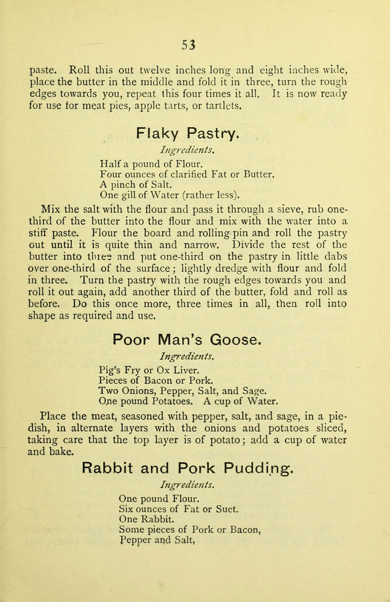 paste. Roll this out twelve inches long and eight inches wide, place the butter in the middle and fold it in three, turn the rough edges towards you, repeat this four times it all. It is now ready for use for meat pies, apple tarts, or tartlets. Flaky Pastry. Ingredients. Half a pound of Flour. Four ounces of clarified Fat or Butter. A pinch of Salt. One gill of Water (rather less). Mix the salt with the flour and pass it through a sieve, rub one- third of the butter into the flour and mix with the water into a stiff paste. Flour the board and rolling-pin and roll the pastry out until it is quite thin and narrow. Divide the rest of the butter into tluee and put one-third on the pastry in little dabs over one-third of the surface; lightly dredge with flour and fold in three. Turn the pastry with the rough edges towards you and roll it out again, add another third of the butter, fold and roll as before. Do this once more, three times in all, then roll into shape as required and use. Poor Man’s Goose. Ingredients. Pig’s Fry or Ox Liver. Pieces of Bacon or Pork. Two Onions, Pepper, Salt, and Sage. One pound Potatoes. A cup of Water. Place the meat, seasoned with pepper, salt, and sage, in a pie- dish, in alternate layers with the onions and potatoes sliced, taking care that the top layer is of potato; add a cup of water and bake. Rabbit and Pork Pudding. Ingredients. One pound Flour. Six ounces of Fat or Suet. One Rabbit. Some pieces of Pork or Bacon, Pepper and Salt,