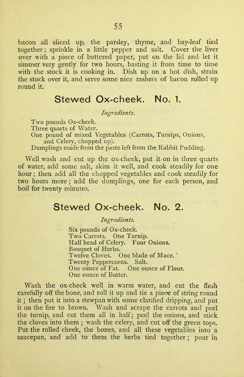 bacon all sliced up, the parsley, thyme, and bay-leaf tied together; sprinkle in a little pepper and salt. Cover the liver over with a piece of buttered paper, put on the lid and let it simmer very gently for two hours, basting it from time to time with the stock it is cooking in. Dish up on a hot dish, strain the stock over it, and serve some nice rashers of bacon rolled up round it. Stewed Ox-cheek. No. 1. Ingredients. Two pounds Ox-cheek. Three quarts of Water. One pound of mixed Vegetables (Carrots, Turnips, Onions, and Celery, chopped up). Dumplings made from the paste left from the Rabbit Pudding. Well wash and cut up the ox-cheek, put it on in three quarts of water, add some salt, skim it well, and cook steadily for one hour; then add all the chopped vegetables and cook steadily for two hours more; add the dumplings, one for each person, and boil for twenty minutes. Stewed Ox-cheek. No. 2. Ingredients. Six pounds of Ox-cheek. Two Carrots. One Turnip. Half head of Celery. Four Onions. Bouquet of Herbs. Twelve Cloves. One blade of Mace. ’ Twenty Peppercorns. Salt. One ounce of Fat. One ounce of Flour. One ounce of Butter. Wash the ox-cheek well in warm water, and cut the flesh carefully off the bone, and roll it up and tie a piece of string round it; then put it into a stewpan with some clarified dripping, and put it on the fire to brown. Wash and scrape the carrots and peel the turnip, and cut them all in half; peel the onions, and stick the cloves into them ; wash the celery, and cut off the green tops. Put the rolled cheek, the bones, and all these vegetables into a saucepan, and add to them the herbs tied together; pour in