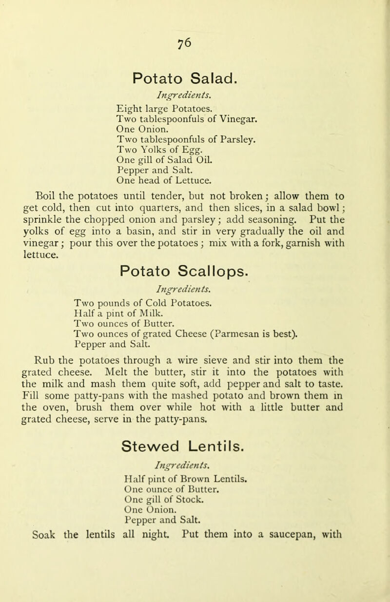 Potato Salad. Ingredients. Eight large Potatoes. Two tablespoonfuls of Vinegar. One Onion. Two tablespoonfuls of Parsley. Two Yolks of Egg. One gill of Salad Oil. Pepper and Salt. One head of Lettuce. Boil the potatoes until tender, but not broken; allow them to get cold, then cut into quarters, and then slices, in a salad bowl; sprinkle the chopped onion and parsley; add seasoning. Put the yolks of egg into a basin, and stir in very gradually the oil and vinegar; pour this over the potatoes ; mix with a fork, garnish with lettuce. Potato Scallops. Ingredients. Two pounds of Cold Potatoes. Half a pint of Milk. Two ounces of Butter. Two ounces of grated Cheese (Parmesan is best). Pepper and Salt. Rub the potatoes through a wire sieve and stir into them the grated cheese. Melt the butter, stir it into the potatoes with the milk and mash them quite soft, add pepper and salt to taste. Fill some patty-pans with the mashed potato and brown them in the oven, brush them over while hot with a little butter and grated cheese, serve in the patty-pans. Stewed Lentils. Ingredients. Half pint of Brown Lentils. One ounce of Butter. One gill of Stock. One Onion. Pepper and Salt. Soak the lentils all night. Put them into a saucepan, with