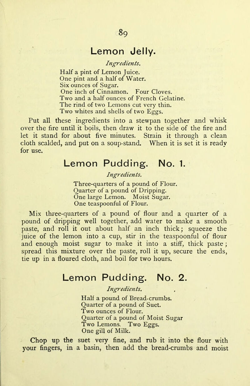 Lemon Jelly. Ingredients. Half a pint of Lemon Juice. One pint and a half of Water. Six ounces of Sugar. One inch of Cinnamon. Four Cloves. Two and a half ounces of French Gelatine. The rind of two Lemons cut very thin. Two whites and shells of two Eggs. Put all these ingredients into a stewpan together and whisk over the fire until it boils, then draw it to the side of the fire and let it stand for about five minutes. Strain it through a clean cloth scalded, and put on a soup-stand. When it is set it is ready for use. Lemon Pudding. No. 1. Ingredients. Three-quarters of a pound of Flour. Quarter of a pound of Dripping. One large Lemon. Moist Sugar. One teaspoonful of Flour. Mix three-quarters of a pound of flour and a quarter of a pound of dripping well together, add water to make a smooth paste, and roll it out about half an inch thick; squeeze the juice of the lemon into a cup, stir in the teaspoonful of flour and enough moist sugar to make it into a stiff, thick paste; spread this mixture over the paste, roll it up, secure the ends, tie up in a floured cloth, and boil for two hours. Lemon Pudding. No. 2. Ingredients. Half a pound of Bread-crumbs. Quarter of a pound of Suet. Two ounces of Flour. Quarter of a pound of Moist Sugar Two Lemons. Two Eggs. One gill of Milk. Chop up the suet very fine, and rub it into the flour with your fingers, in a basin, then add the bread-crumbs and moist