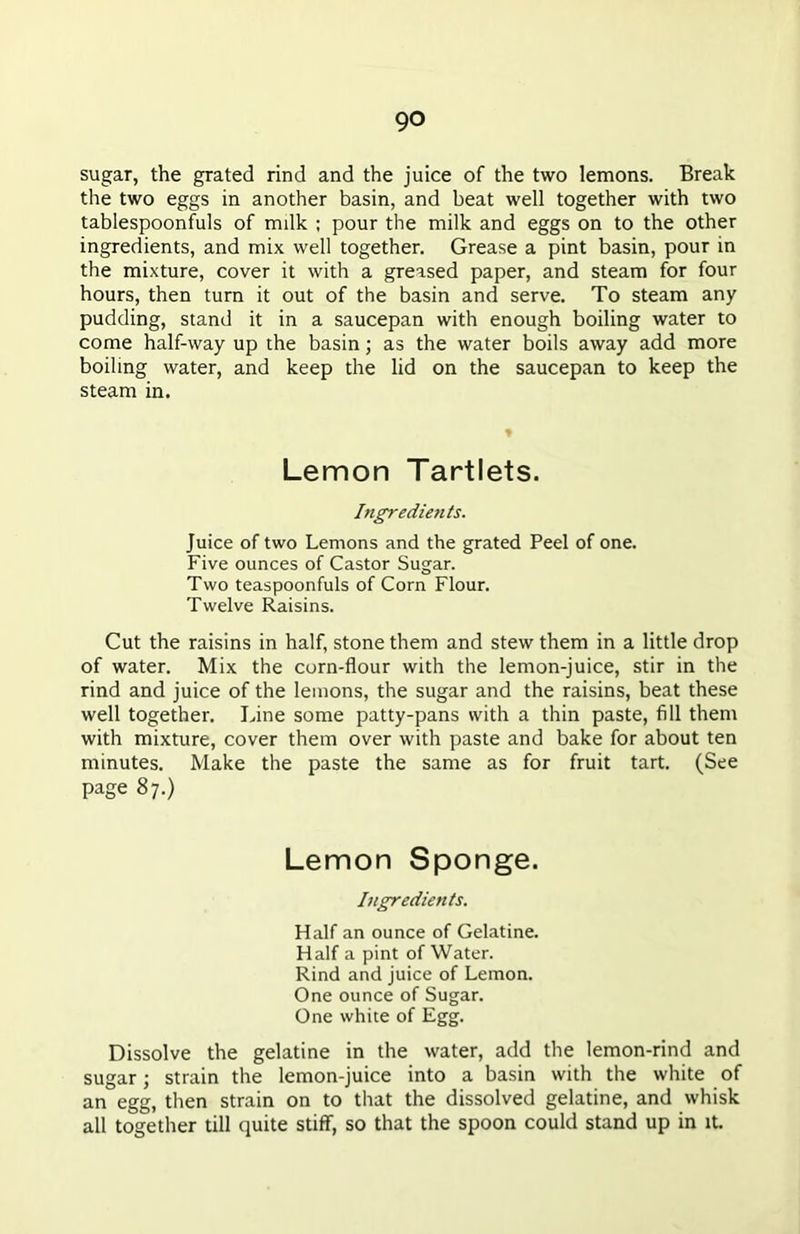 sugar, the grated rind and the juice of the two lemons. Break the two eggs in another basin, and beat well together with two tablespoonfuls of milk ; pour the milk and eggs on to the other ingredients, and mix well together. Grease a pint basin, pour in the mixture, cover it with a greased paper, and steam for four hours, then turn it out of the basin and serve. To steam any pudding, stand it in a saucepan with enough boiling water to come half-way up the basin; as the water boils away add more boiling water, and keep the lid on the saucepan to keep the steam in. Lemon Tartlets. Ingredients. Juice of two Lemons and the grated Peel of one. Five ounces of Castor Sugar. Two teaspoonfuls of Corn Flour. Twelve Raisins. Cut the raisins in half, stone them and stew them in a little drop of water. Mix the corn-flour with the lemon-juice, stir in the rind and juice of the lemons, the sugar and the raisins, beat these well together. Line some patty-pans with a thin paste, fill them with mixture, cover them over with paste and bake for about ten minutes. Make the paste the same as for fruit tart. (See page 87.) Lemon Sponge. Ingredients. Half an ounce of Gelatine. Half a pint of Water. Rind and juice of Lemon. One ounce of Sugar. One white of Egg. Dissolve the gelatine in the water, add the lemon-rind and sugar; strain the lemon-juice into a basin with the white of an egg, then strain on to that the dissolved gelatine, and whisk all together till quite stiff, so that the spoon could stand up in it.