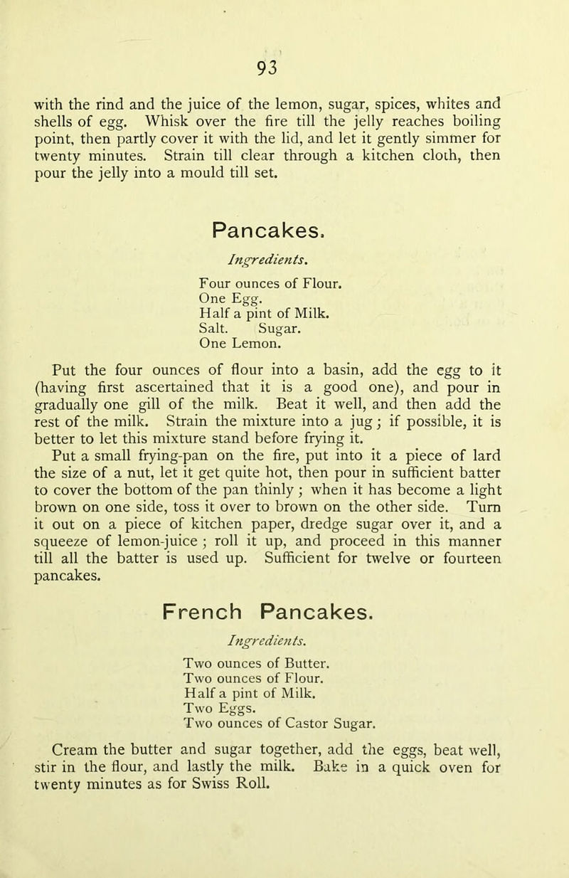 with the rind and the juice of the lemon, sugar, spices, whites and shells of egg. Whisk over the fire till the jelly reaches boiling point, then partly cover it with the lid, and let it gently simmer for twenty minutes. Strain till clear through a kitchen cloth, then pour the jelly into a mould till set. Pancakes. Ingredients. Four ounces of Flour. One Egg. Half a pint of Milk. Salt. Sugar. One Lemon. Put the four ounces of flour into a basin, add the egg to it (having first ascertained that it is a good one), and pour in gradually one gill of the milk. Beat it well, and then add the rest of the milk. Strain the mixture into a jug; if possible, it is better to let this mixture stand before frying it. Put a small frying-pan on the fire, put into it a piece of lard the size of a nut, let it get quite hot, then pour in sufficient batter to cover the bottom of the pan thinly ; when it has become a light brown on one side, toss it over to brown on the other side. Tum it out on a piece of kitchen paper, dredge sugar over it, and a squeeze of lemon-juice ; roll it up, and proceed in this manner till all the batter is used up. Sufficient for twelve or fourteen pancakes. French Pancakes. Ingredients. Two ounces of Butter. Two ounces of Flour. Half a pint of Milk. Two Eggs. Two ounces of Castor Sugar. Cream the butter and sugar together, add the eggs, beat well, stir in the flour, and lastly the milk. Bake in a quick oven for twenty minutes as for Swiss Roll.