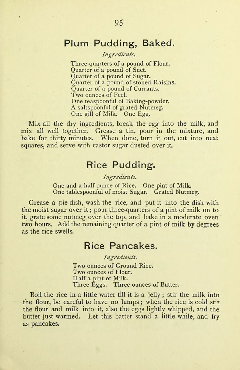 Plum Pudding, Baked. Ingredients. Three-quarters of a pound of Flour. Quarter of a pound of Suet. Quarter of a pound of Sugar. Quarter of a pound of stoned Raisins. Quarter of a pound of Currants. Two ounces of Peel. One teaspoonful of Baking-powder. A saltspoonful of grated Nutmeg. One gill of Milk. One Egg. Mix all the dry ingredients, break the egg into the milk, and mix all well together. Grease a tin, pour in the mixture, and bake for thirty minutes. When done, turn it out, cut into neat squares, and serve with castor sugar dusted over it Rice Pudding. Ingredients. One and a half ounce of Rice. One pint of Milk. One tablespoonful of moist Sugar. Grated Nutmeg. Grease a pie-dish, wash the rice, and put it into the dish with the moist sugar over it; pour three-quarters of a pint of milk on to it, grate some nutmeg over the top, and bake in a moderate oven two hours. Add the remaining quarter of a pint of milk by degrees as the rice swells. Rice Pancakes. Ingredients. Two ounces of Ground Rice. Two ounces of Flour. Half a pint of Milk. Three Eggs. Three ounces of Butter. Boil the rice in a little water till it is a jelly; stir the milk into the flour, be careful to have no lumps; when the rice is cold stir the flour and milk into it, also the eggs lightly whipped, and the butter just warmed. Let this batter stand a little while, and fry as pancakes.