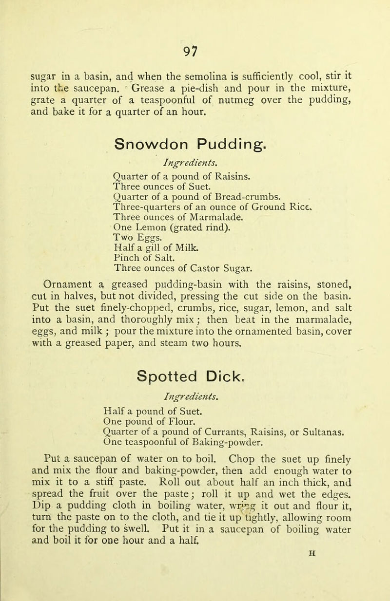 sugar in a basin, and when the semolina is sufficiently cool, stir it into the saucepan. Grease a pie-dish and pour in the mixture, grate a quarter of a teaspoonful of nutmeg over the pudding, and bake it for a quarter of an hour. Snowdon Pudding. Ingredients. Quarter of a pound of Raisins. Three ounces of Suet. Quarter of a pound of Bread-crumbs. Three-quarters of an ounce of Ground Rice. Three ounces of Marmalade. One Lemon (grated rind). Two Eggs. Half a gill of Milk. Pinch of Salt. Three ounces of Castor Sugar. Ornament a greased pudding-basin with the raisins, stoned, cut in halves, but not divided, pressing the cut side on the basin. Put the suet finely-chopped, crumbs, rice, sugar, lemon, and salt into a basin, and thoroughly mix; then beat in the marmalade, eggs, and milk ; pour the mixture into the ornamented basin, cover with a greased paper, and steam two hours. Spotted Dick. Ingredients. Half a pound of Suet. One pound of Flour. Quarter of a pound of Currants, Raisins, or Sultanas. One teaspoonful of Baking-powder. Put a saucepan of water on to boil. Chop the suet up finely and mix the flour and baking-powder, then add enough water to mix it to a stiff paste. Roll out about half an inch thick, and spread the fruit over the paste; roll it up and wet the edges. Dip a pudding cloth in boiling water, wring it out and flour it, turn the paste on to the cloth, and tie it up tightly, allowing room for the pudding to swell. Put it in a saucepan of boiling water and boil it for one hour and a half. H