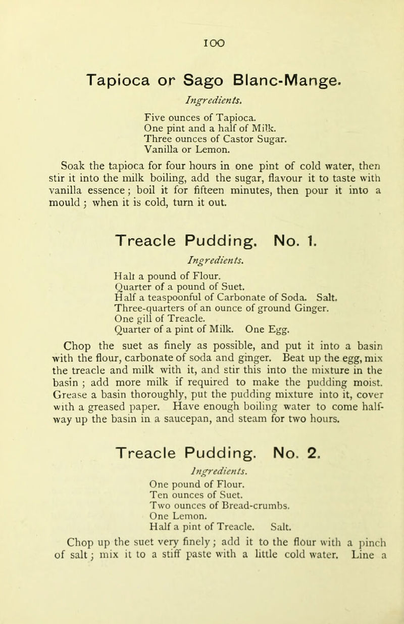 IOO Tapioca or Sago Blanc-Mange. Ingredients. Five ounces of Tapioca. One pint and a half of Milk. Three ounces of Castor Sugar. Vanilla or Lemon. Soak the tapioca for four hours in one pint of cold water, then stir it into the milk boiling, add the sugar, flavour it to taste with vanilla essence; boil it for fifteen minutes, then pour it into a mould; when it is cold, turn it out. Treacle Pudding. No. 1. Ingredients. Halt a pound of Flour. Quarter of a pound of Suet. H alf a teaspoonful of Carbonate of Soda. Salt. Three-quarters of an ounce of ground Ginger. One gill of Treacle. Quarter of a pint of Milk. One Egg. Chop the suet as finely as possible, and put it into a basin with the flour, carbonate of soda and ginger. Beat up the egg, mix the treacle and milk with it, and stir this into the mixture in the basin ; add more milk if required to make the pudding moist. Grease a basin thoroughly, put the pudding mixture into it, cover with a greased paper. Have enough boiling water to come half- way up the basin in a saucepan, and steam for two hours. Treacle Pudding. No. 2. Ingredients. One pound of Flour. Ten ounces of Suet. Two ounces of Bread-crumbs. One Lemon. Half a pint of Treacle. Salt. Chop up the suet very finely; add it to the flour with a pinch of salt; mix it to a stiff paste with a little cold water. Line a