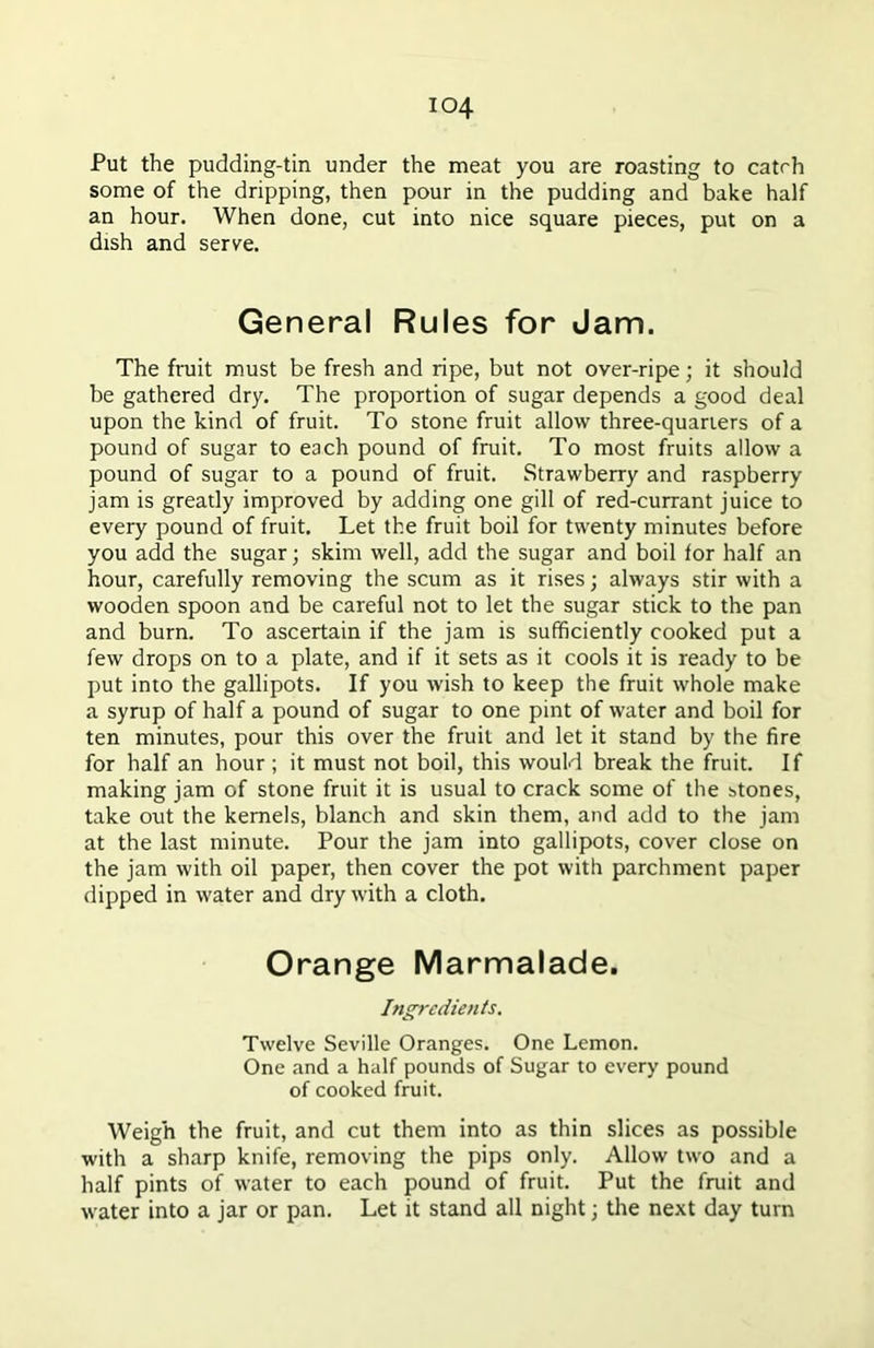 io4 Put the pudding-tin under the meat you are roasting to catrh some of the dripping, then pour in the pudding and bake half an hour. When done, cut into nice square pieces, put on a dish and serve. General Rules for Jam. The fruit must be fresh and ripe, but not over-ripe; it should be gathered dry. The proportion of sugar depends a good deal upon the kind of fruit. To stone fruit allow three-quarters of a pound of sugar to each pound of fruit. To most fruits allow a pound of sugar to a pound of fruit. Strawberry and raspberry jam is greatly improved by adding one gill of red-currant juice to every pound of fruit. Let the fruit boil for twenty minutes before you add the sugar; skim well, add the sugar and boil for half an hour, carefully removing the scum as it rises; always stir with a wooden spoon and be careful not to let the sugar stick to the pan and burn. To ascertain if the jam is sufficiently cooked put a few drops on to a plate, and if it sets as it cools it is ready to be put into the gallipots. If you wish to keep the fruit whole make a syrup of half a pound of sugar to one pint of water and boil for ten minutes, pour this over the fruit and let it stand by the fire for half an hour ; it must not boil, this would break the fruit. If making jam of stone fruit it is usual to crack some of the stones, take out the kernels, blanch and skin them, and add to the jam at the last minute. Pour the jam into gallipots, cover close on the jam with oil paper, then cover the pot with parchment paper dipped in water and dry with a cloth. Orange Marmalade. Ingredients. Twelve Seville Oranges. One Lemon. One and a half pounds of Sugar to every pound of cooked fruit. Weigh the fruit, and cut them into as thin slices as possible with a sharp knife, removing the pips only. Allow two and a half pints of water to each pound of fruit. Put the fruit and water into a jar or pan. Let it stand all night; the next day turn