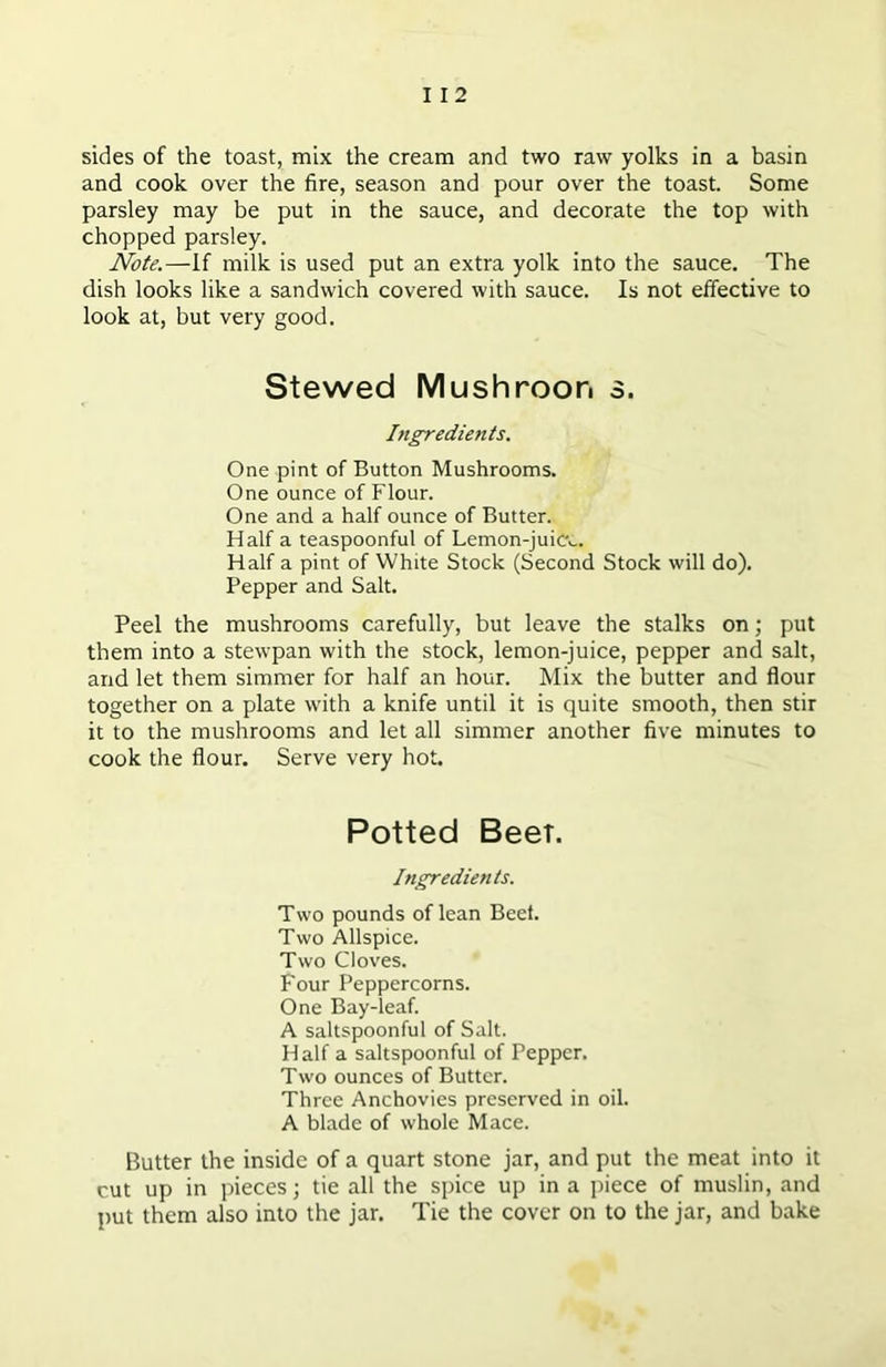 sides of the toast, mix the cream and two raw yolks in a basin and cook over the fire, season and pour over the toast. Some parsley may be put in the sauce, and decorate the top with chopped parsley. Note.—If milk is used put an extra yolk into the sauce. The dish looks like a sandwich covered with sauce. Is not effective to look at, but very good. Stewed Mushroon s. Ingredients. One pint of Button Mushrooms. One ounce of Flour. One and a half ounce of Butter. Half a teaspoonful of Lemon-juicv. Half a pint of White Stock (Second Stock will do). Pepper and Salt. Peel the mushrooms carefully, but leave the stalks on; put them into a stewpan with the stock, lemon-juice, pepper and salt, and let them simmer for half an hour. Mix the butter and flour together on a plate with a knife until it is quite smooth, then stir it to the mushrooms and let all simmer another five minutes to cook the flour. Serve very hot. Potted Beet. Ingredients. Two pounds of lean Beet. Two Allspice. Two Cloves. Four Peppercorns. One Bay-leaf. A saltspoonful of Salt. Half a saltspoonful of Pepper. Two ounces of Butter. Three Anchovies preserved in oil. A blade of whole Mace. Butter the inside of a quart stone jar, and put the meat into it cut up in pieces; tie all the spice up in a piece of muslin, and put them also into the jar. Tie the cover on to the jar, and bake