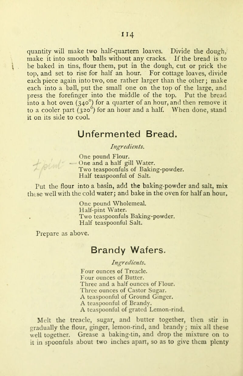 quantity will make two half-quartern loaves. Divide the dough, make it into smooth balls without any cracks. If the bread is to be baked in tins, flour them, put in the dough, cut or prick the top, and set to rise for half an hour. For cottage loaves, divide each piece again into two, one rather larger than the other; make each into a ball, put the small one on the top of the large, and press the forefinger into the middle of the top. Put the bread into a hot oven (340°) for a quarter of an hour, and then remove it to a cooler part (320°) for an hour and a half. When done, stand it on its side to cool. Unfermented Bread. Ingredients. One pound Flour. One and a half gill Water. Two teaspoonfuls of Baking-powder. Half teaspoonful of Salt. Put the flour into a basin, add the baking-powder and salt, mix these well with the cold water; and bake in the oven for half an hour. One pound Wholemeal. Half-pint Water. . Two teaspoonfuls Baking-powder. Half teaspoonful Salt. Prepare as above. Brandy Wafers. Ingredients. Four ounces of Treacle. Four ounces of Butter. Three and a half ounces of Flour. Three ounces of Castor Sugar. A teaspoonful of Ground Ginger. A teaspoonful of Brandy. A tcaspoonful of grated Lemon-rind. Melt the treacle, sugar, and butter together, then stir in gradually the flour, ginger, lemon-rind, and brandy; mix all these well together. Grease a baking-tin, and drop the mixture on to it in spoonfuls about two inches apart, so as to give them plenty