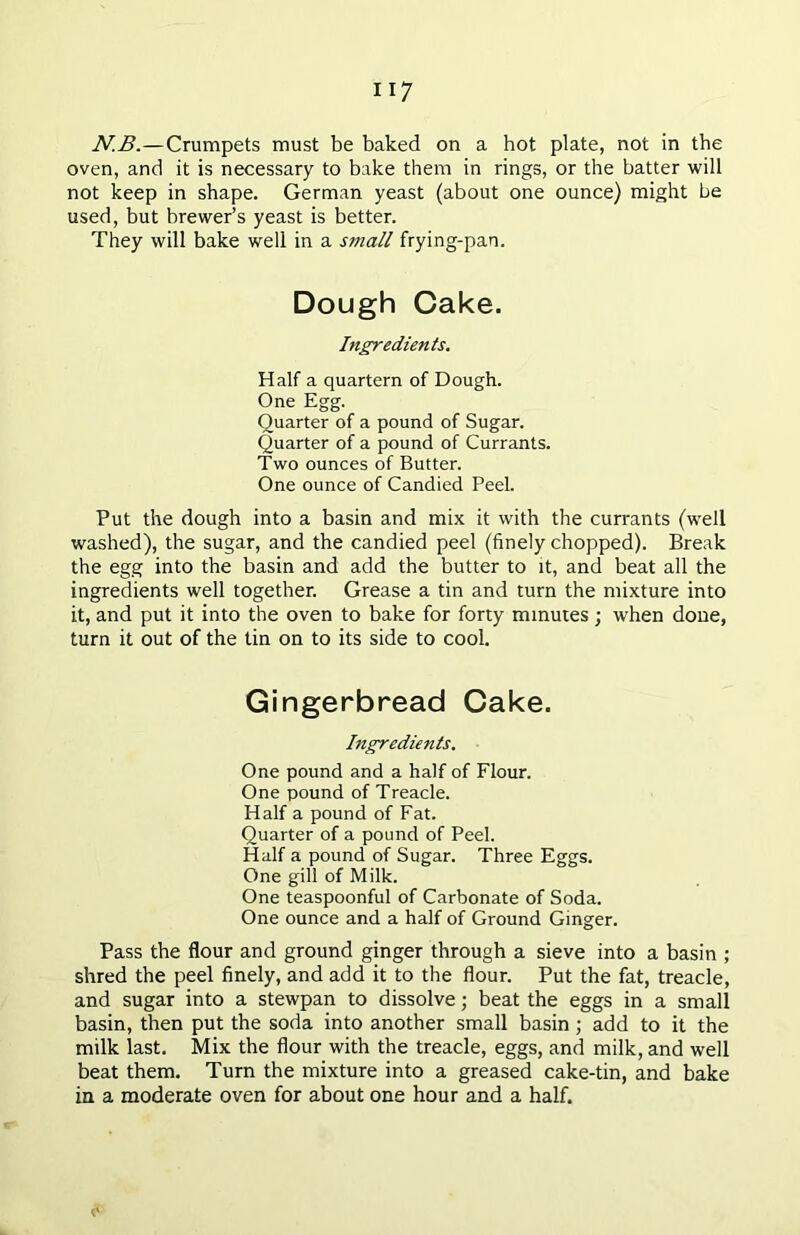 N.B.—Crumpets must be baked on a hot plate, not in the oven, and it is necessary to bake them in rings, or the batter will not keep in shape. German yeast (about one ounce) might be used, but brewer’s yeast is better. They will bake well in a small frying-pan. Dough Cake. Ingredients. Half a quartern of Dough. One Egg. Quarter of a pound of Sugar. Quarter of a pound of Currants. Two ounces of Butter. One ounce of Candied Peel. Put the dough into a basin and mix it with the currants (well washed), the sugar, and the candied peel (finely chopped). Break the egg into the basin and add the butter to it, and beat all the ingredients well together. Grease a tin and turn the mixture into it, and put it into the oven to bake for forty minutes; when done, turn it out of the tin on to its side to cool. Gingerbread Cake. Ingredients. One pound and a half of Flour. One pound of Treacle. Half a pound of Fat. Quarter of a pound of Peel. Half a pound of Sugar. Three Eggs. One gill of Milk. One teaspoonful of Carbonate of Soda. One ounce and a half of Ground Ginger. Pass the flour and ground ginger through a sieve into a basin ; shred the peel finely, and add it to the flour. Put the fat, treacle, and sugar into a stewpan to dissolve; beat the eggs in a small basin, then put the soda into another small basin ; add to it the milk last. Mix the flour with the treacle, eggs, and milk, and well beat them. Turn the mixture into a greased cake-tin, and bake in a moderate oven for about one hour and a half. o