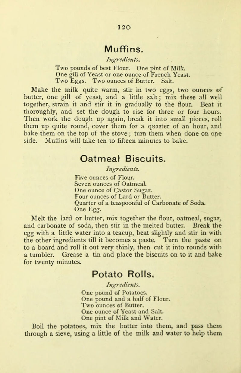 Muffins. Ingredients. Two pounds of best Flour. One pint of Milk. One gill of Yeast or one ounce of French Yeast. Two Eggs. Two ounces of Butter. Salt. Make the milk quite warm, stir in two eggs, two ounces of butter, one gill of yeast, and a little salt; mix these all well together, strain it and stir it in gradually to the flour. Beat it thoroughly, and set the dough to rise for three or four hours. Then work the dough up again, break it into small pieces, roll them up quite round, cover them for a quarter of an hour, and bake them on the top of the stove; turn them when done on one side. Muffins will take ten to fifteen minutes to bake. Oatmeal Biscuits. Ingredients. Five ounces of Flour. Seven ounces of Oatmeal. One ounce of Castor Sugar. Four ounces of Lard or Butter. Quarter of a teaspoonful of Carbonate of Soda. One Egg. Melt the lard or butter, mix together the flour, oatmeal, sugar, and carbonate of soda, then stir in the melted butter. Break the egg with a little water into a teacup, beat slightly and stir in with the other ingredients till it becomes a paste. Turn the paste on to a board and roll it out very thinly, then cut it into rounds with a tumbler. Grease a tin and place the biscuits on to it and bake for twenty minutes. Potato Rolls. Ingredients. One pound of Potatoes. One pound and a half of Flour. Two ounces of Butter. One ounce of Yeast and Salt. One pint of Milk and Water. Boil the potatoes, mix the butter into them, and pass them through a sieve, using a little of the milk and water to help them