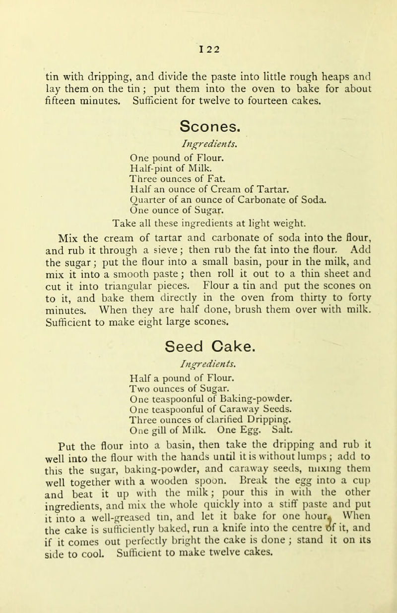 tin with dripping, and divide the paste into little rough heaps and lay them on the tin ; put them into the oven to bake for about fifteen minutes. Sufficient for twelve to fourteen cakes. Scones. Ingredients. One pound of Flour. Half-pint of Milk. Three ounces of Fat. Half an ounce of Cream of Tartar. Quarter of an ounce of Carbonate of Soda. One ounce of Sugar. Take all these ingredients at light weight. Mix the cream of tartar and carbonate of soda into the flour, and rub it through a sieve; then rub the fat into the flour. Add the sugar; put the flour into a small basin, pour in the milk, and mix it into a smooth paste; then roll it out to a thin sheet and cut it into triangular pieces. Flour a tin and put the scones on to it, and bake them directly in the oven from thirty to forty minutes. When they are half done, brush them over with milk. Sufficient to make eight large scones. Seed Cake. Ingredients. Half a pound of Flour. Two ounces of Sugar. One teaspoonful of Baking-powder. One teaspoonful of Caraway Seeds. Three ounces of clarified Dripping. One gill of Milk. One Egg. Sait. Put the flour into a basin, then take the dripping and rub it well into the flour with the hands until it is without lumps ; add to this the sugar, baking-powder, and caraway seeds, mixing them well together with a wooden spoon. Break the egg into a cup and beat it up with the milk; pour this in with the other ingredients, and mix the whole quickly into a stiff paste and put it into a well-greased tin, and let it bake for one hour* When the cake is sufficiently baked, run a knife into the centre of it, and if it comes out perfectly bright the cake is done ; stand it on its side to cool. Sufficient to make twelve cakes.