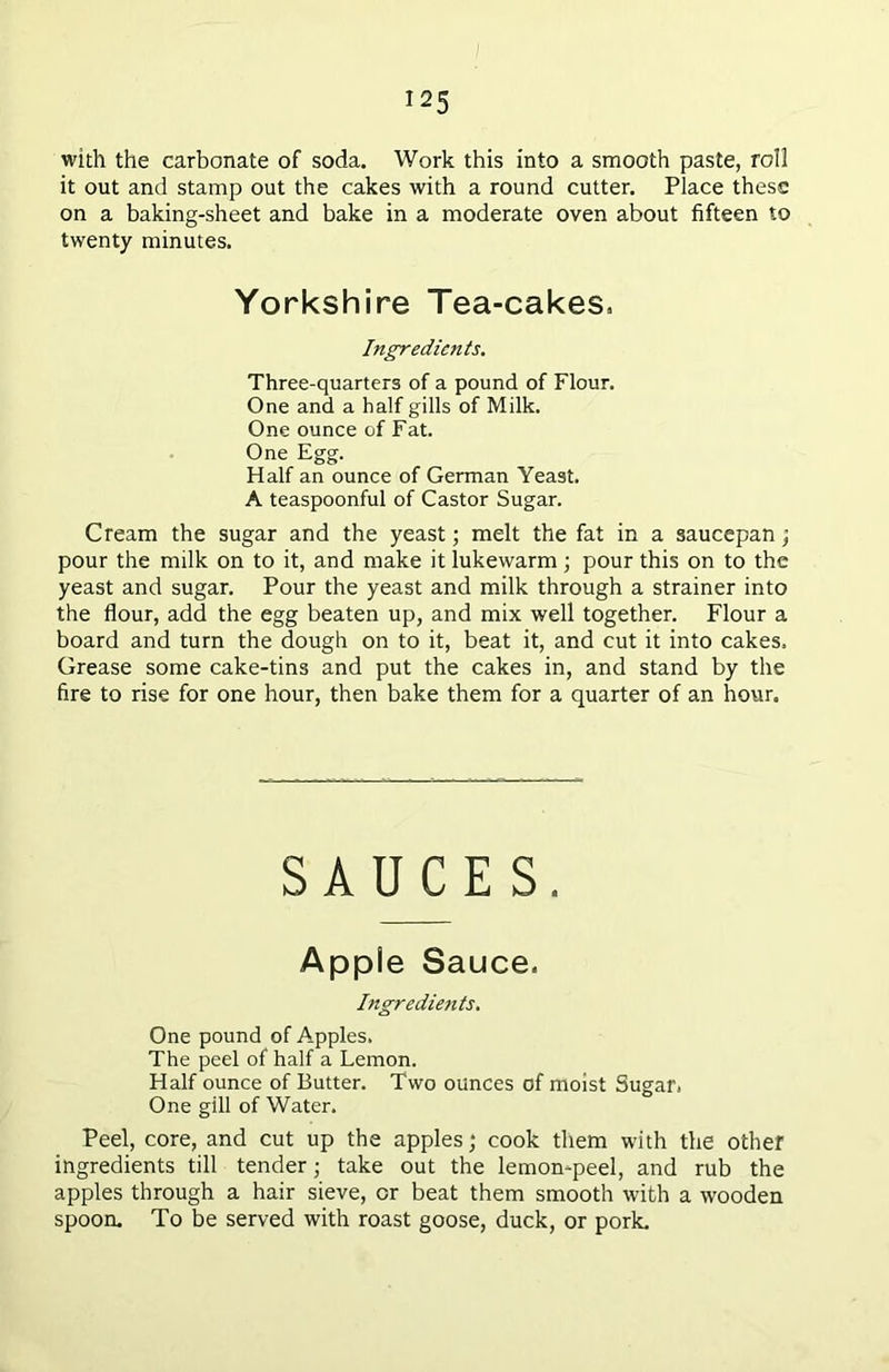 with the carbonate of soda. Work this into a smooth paste, roll it out and stamp out the cakes with a round cutter. Place these on a baking-sheet and bake in a moderate oven about fifteen to twenty minutes. Yorkshire Tea-cakes, Ingredients. Three-quarters of a pound of Flour. One and a half gills of Milk. One ounce of Fat. One Egg. Half an ounce of German Yeast. A teaspoonful of Castor Sugar. Cream the sugar and the yeast; melt the fat in a saucepan; pour the milk on to it, and make it lukewarm ; pour this on to the yeast and sugar. Pour the yeast and milk through a strainer into the flour, add the egg beaten up, and mix well together. Flour a board and turn the dough on to it, beat it, and cut it into cakes. Grease some cake-tins and put the cakes in, and stand by the fire to rise for one hour, then bake them for a quarter of an hour. SAUCES. Apple Sauce. Ingredients. One pound of Apples. The peel of half a Lemon. Half ounce of Butter. Two ounces of moist Sugar. One gill of Water. Peel, core, and cut up the apples; cook them with the other ingredients till tender; take out the lemon-peel, and rub the apples through a hair sieve, or beat them smooth with a wooden spoon. To be served with roast goose, duck, or pork.