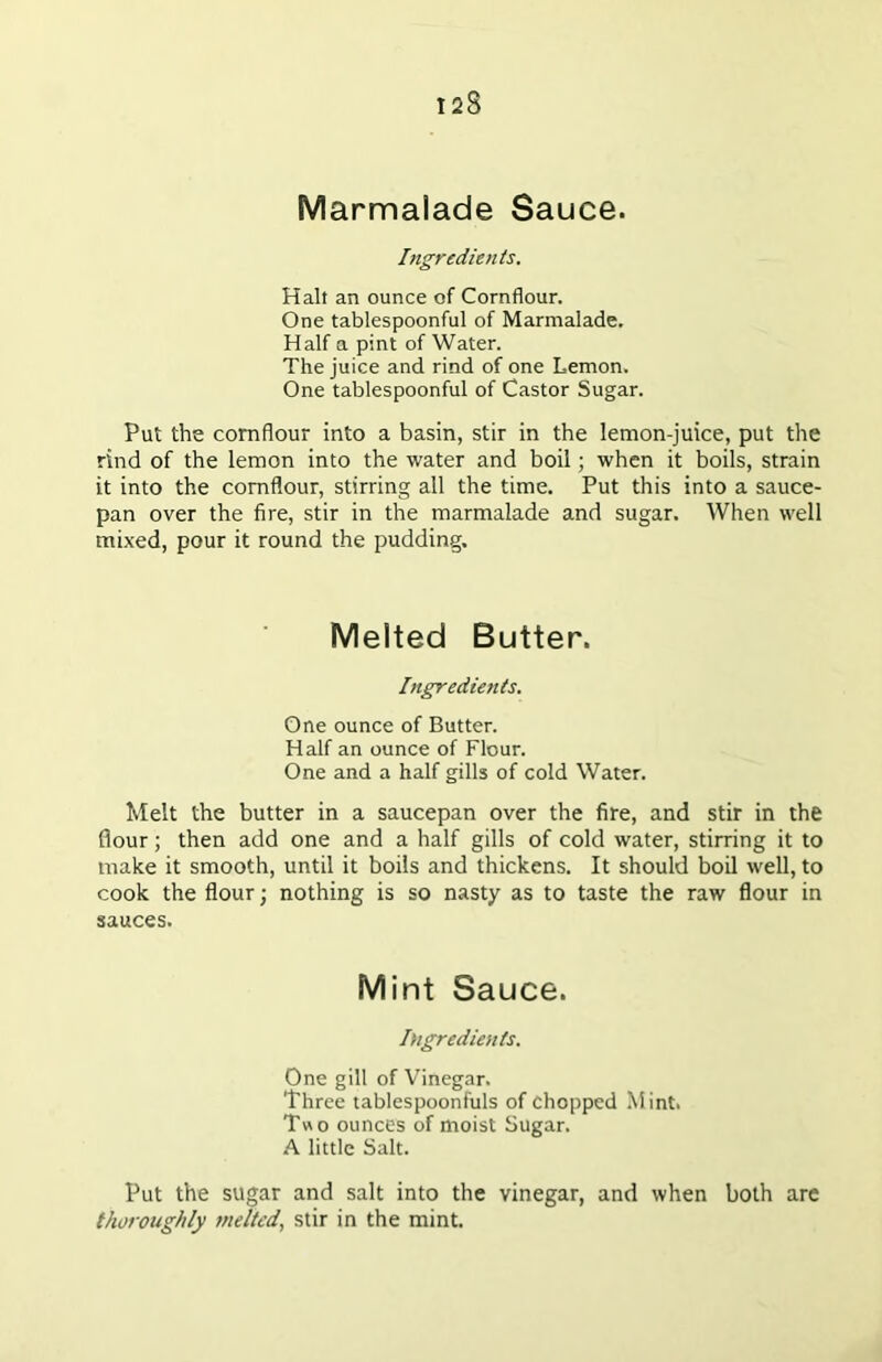 Marmalade Sauce. Ingredients. Halt an ounce of Cornflour. One tablespoonful of Marmalade. Half a pint of Water. The juice and rind of one Lemon. One tablespoonful of Castor Sugar. Put the cornflour into a basin, stir in the lemon-juice, put the rind of the lemon into the water and boil; when it boils, strain it into the cornflour, stirring all the time. Put this into a sauce- pan over the fire, stir in the marmalade and sugar. When well mixed, pour it round the pudding. Melted Butter. Ingredients. One ounce of Butter. Half an ounce of Flour. One and a half gills of cold Water. Melt the butter in a saucepan over the fire, and stir in the flour; then add one and a half gills of cold water, stirring it to make it smooth, until it boils and thickens. It should boil well, to cook the flour; nothing is so nasty as to taste the raw flour in sauces. Mint Sauce. Ingredients. One gill of Vinegar. Three tablespoonfuls of chopped Mint. Two ounces of moist Sugar. A little Salt. Put the sugar and salt into the vinegar, and when both are thoroughly melted, stir in the mint.