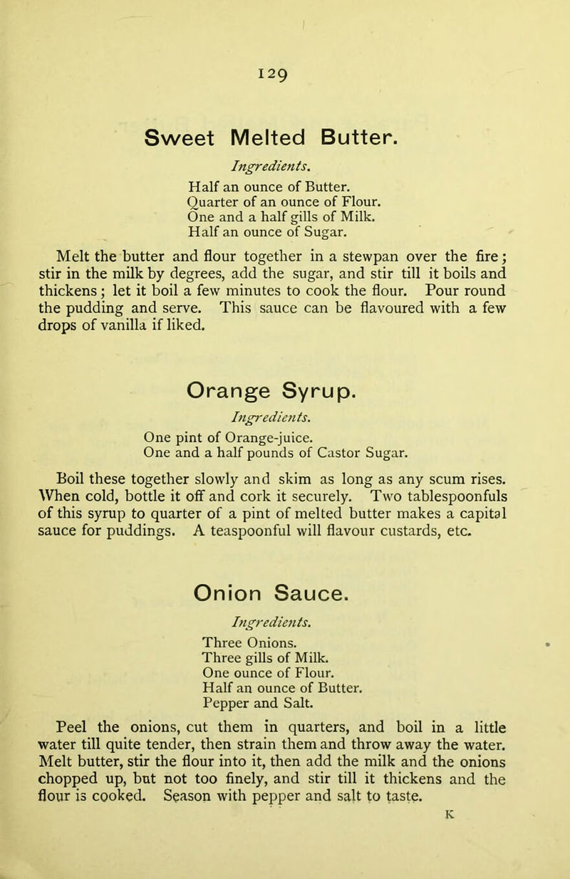 Sweet Melted Butter. Ingredients. Half an ounce of Butter. Quarter of an ounce of Flour. One and a half gills of Milk. Half an ounce of Sugar. Melt the butter and flour together in a stewpan over the fire; stir in the milk by degrees, add the sugar, and stir till it boils and thickens; let it boil a few minutes to cook the flour. Pour round the pudding and serve. This sauce can be flavoured with a few drops of vanilla if liked. Orange Syrup. Ingredients. One pint of Orange-juice. One and a half pounds of Castor Sugar. Boil these together slowly and skim as long as any scum rises. When cold, bottle it off and cork it securely. Two tablespoonfuls of this syrup to quarter of a pint of melted butter makes a capital sauce for puddings. A teaspoonful will flavour custards, etc. Onion Sauce. Ingredients. Three Onions. Three gills of Milk. One ounce of Flour. Half an ounce of Butter. Pepper and Salt. Peel the onions, cut them in quarters, and boil in a little water till quite tender, then strain them and throw away the water. Melt butter, stir the flour into it, then add the milk and the onions chopped up, but not too finely, and stir till it thickens and the flour is cooked. Season with pepper and salt to taste. K