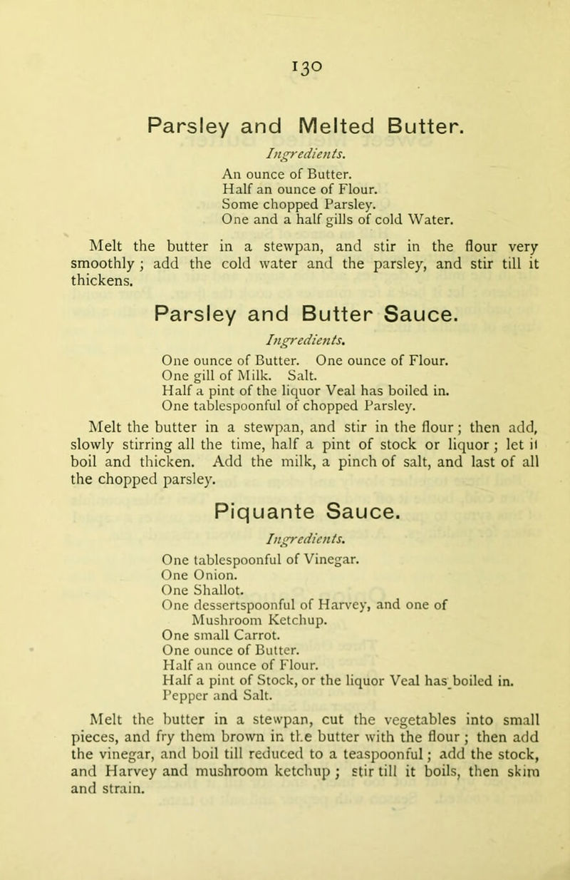 Parsley and Melted Butter. Ingredients. An ounce of Butter. Half an ounce of Flour. Some chopped Parsley. One and a half gills of cold Water. Melt the butter in a stevvpan, and stir in the flour very smoothly ; add the cold water and the parsley, and stir till it thickens. Parsley and Butter Sauce. Ingredients. One ounce of Butter. One ounce of Flour. One gill of Milk. Salt. Half a pint of the liquor Veal has boiled in. One tablespoonful of chopped Parsley. Melt the butter in a stewpan, and stir in the flour; then add, slowly stirring all the time, half a pint of stock or liquor ; let il boil and thicken. Add the milk, a pinch of salt, and last of all the chopped parsley. Piquante Sauce. Ingredients. One tablespoonful of Vinegar. One Onion. One Shallot. One dessertspoonful of Harvey, and one of Mushroom Ketchup. One small Carrot. One ounce of Butter. Half an ounce of Flour. Half a pint of Stock, or the liquor Veal has_boiled in. Pepper and Salt. Melt the butter in a stewpan, cut the vegetables into small pieces, and fry them brown in the butter with the flour; then add the vinegar, and boil till reduced to a teaspoonful; add the stock, and Harvey and mushroom ketchup ; stir till it boils, then skim and strain.