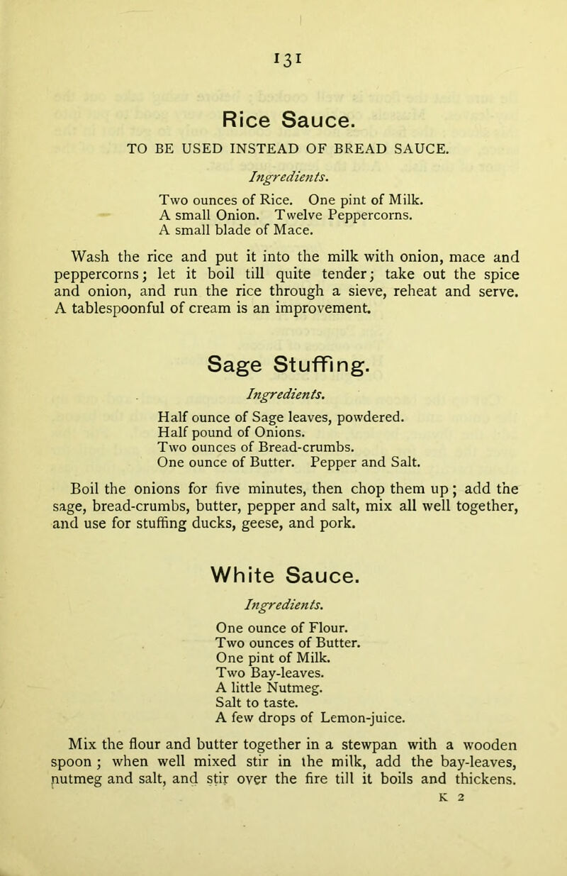 Rice Sauce. TO BE USED INSTEAD OF BREAD SAUCE. Ingredients. Two ounces of Rice. One pint of Milk. A small Onion. T welve Peppercorns. A small blade of Mace. Wash the rice and put it into the milk with onion, mace and peppercorns; let it boil till quite tender; take out the spice and onion, and run the rice through a sieve, reheat and serve. A tablespoonful of cream is an improvement. Sage Stuffing. Ingredients. Half ounce of Sage leaves, powdered. Half pound of Onions. Two ounces of Bread-crumbs. One ounce of Butter. Pepper and Salt. Boil the onions for five minutes, then chop them up; add the sage, bread-crumbs, butter, pepper and salt, mix all well together, and use for stuffing ducks, geese, and pork. White Sauce. Ingredients. One ounce of Flour. Two ounces of Butter. One pint of Milk. Two Bay-leaves. A little Nutmeg. Salt to taste. A few drops of Lemon-juice. Mix the flour and butter together in a stewpan with a wooden spoon ; when well mixed stir in the milk, add the bay-leaves, nutmeg and salt, and stir over the fire till it boils and thickens. K 2