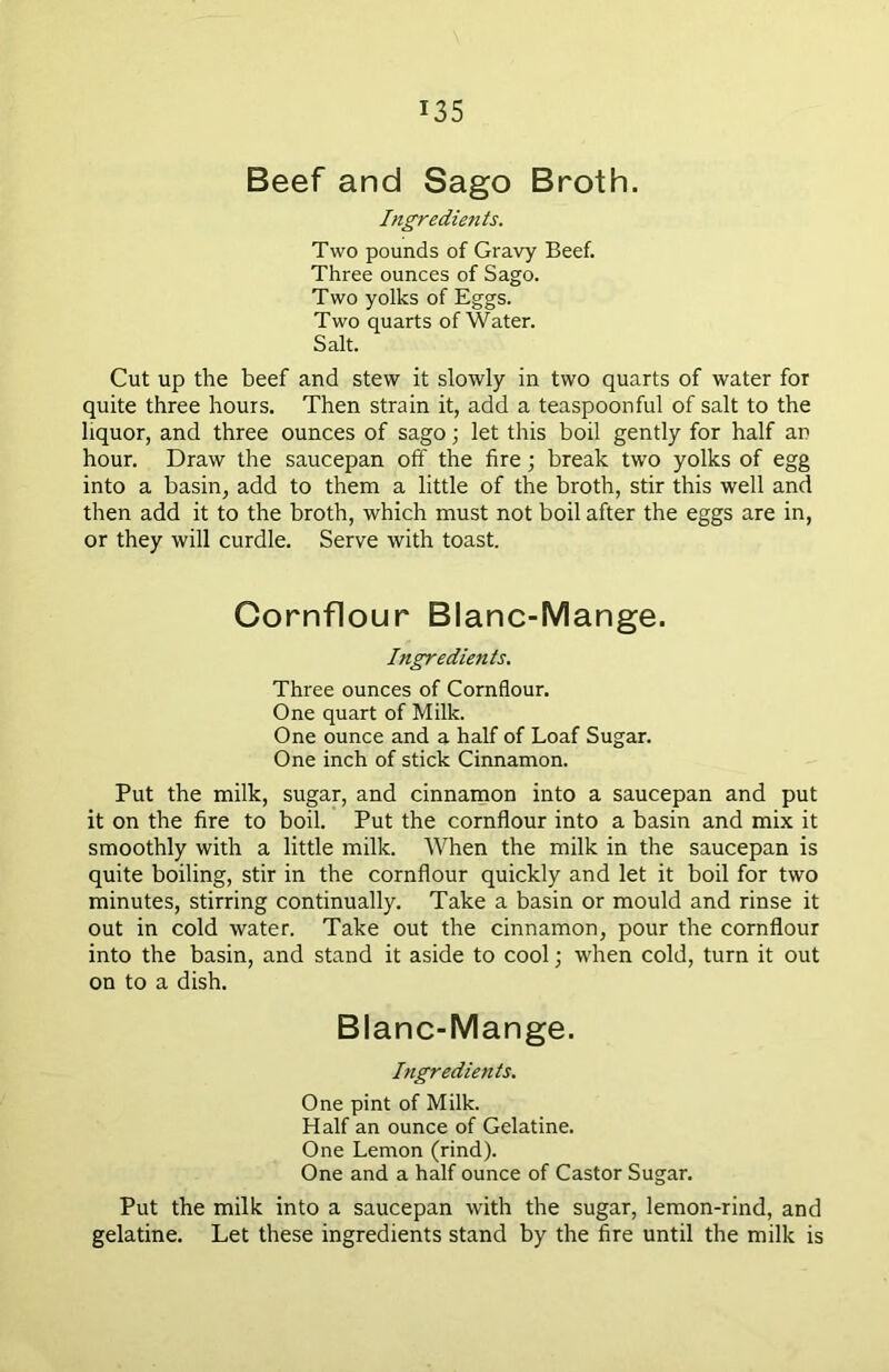 Beef and Sago Broth. Ingredients. Two pounds of Gravy Beef. Three ounces of Sago. Two yolks of Eggs. Two quarts of Water. Salt. Cut up the beef and stew it slowly in two quarts of water for quite three hours. Then strain it, add a teaspoonful of salt to the liquor, and three ounces of sago; let this boil gently for half an hour. Draw the saucepan off the fire ; break two yolks of egg into a basin, add to them a little of the broth, stir this well and then add it to the broth, which must not boil after the eggs are in, or they will curdle. Serve with toast. Cornflour Blanc-Mange. Ingredients. Three ounces of Cornflour. One quart of Milk. One ounce and a half of Loaf Sugar. One inch of stick Cinnamon. Put the milk, sugar, and cinnamon into a saucepan and put it on the fire to boil. Put the cornflour into a basin and mix it smoothly with a little milk. When the milk in the saucepan is quite boiling, stir in the cornflour quickly and let it boil for two minutes, stirring continually. Take a basin or mould and rinse it out in cold water. Take out the cinnamon, pour the cornflour into the basin, and stand it aside to cool; when cold, turn it out on to a dish. Blanc-Mange. Ingredients. One pint of Milk. Half an ounce of Gelatine. One Lemon (rind). One and a half ounce of Castor Sugar. Put the milk into a saucepan with the sugar, lemon-rind, and gelatine. Let these ingredients stand by the fire until the milk is