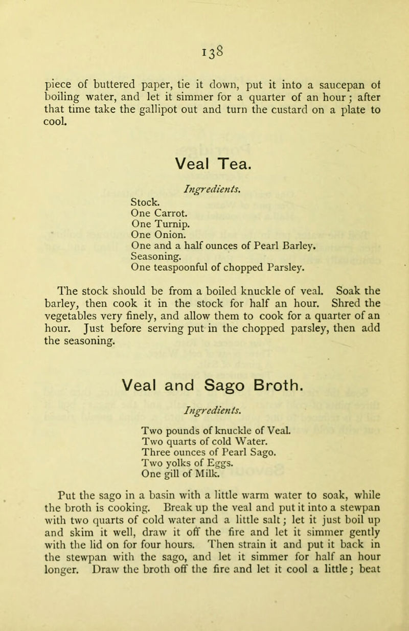 piece of buttered paper, tie it down, put it into a saucepan of boiling water, and let it simmer for a quarter of an hour; after that time take the gallipot out and turn the custard on a plate to cool. Veal Tea. Ingredients. Stock. One Carrot. One Turnip. One Onion. One and a half ounces of Pearl Barley. Seasoning. One teaspoonful of chopped Parsley. The stock should be from a boiled knuckle of veal. Soak the barley, then cook it in the stock for half an hour. Shred the vegetables very finely, and allow them to cook for a quarter of an hour. Just before serving put in the chopped parsley, then add the seasoning. Veal and Sago Broth. Ingredients. Two pounds of knuckle of Veal. Two quarts of cold Water. Three ounces of Pearl Sago. Two yolks of Eggs. One gill of Milk. Put the sago in a basin with a little warm water to soak, while the broth is cooking. Break up the veal and put it into a stewpan with two quarts of cold water and a little salt; let it just boil up and skim it well, draw it off the fire and let it simmer gently with the lid on for four hours. Then strain it and put it back in the stewpan with the sago, and let it simmer for half an hour longer. Draw the broth off the fire and let it cool a little; beat