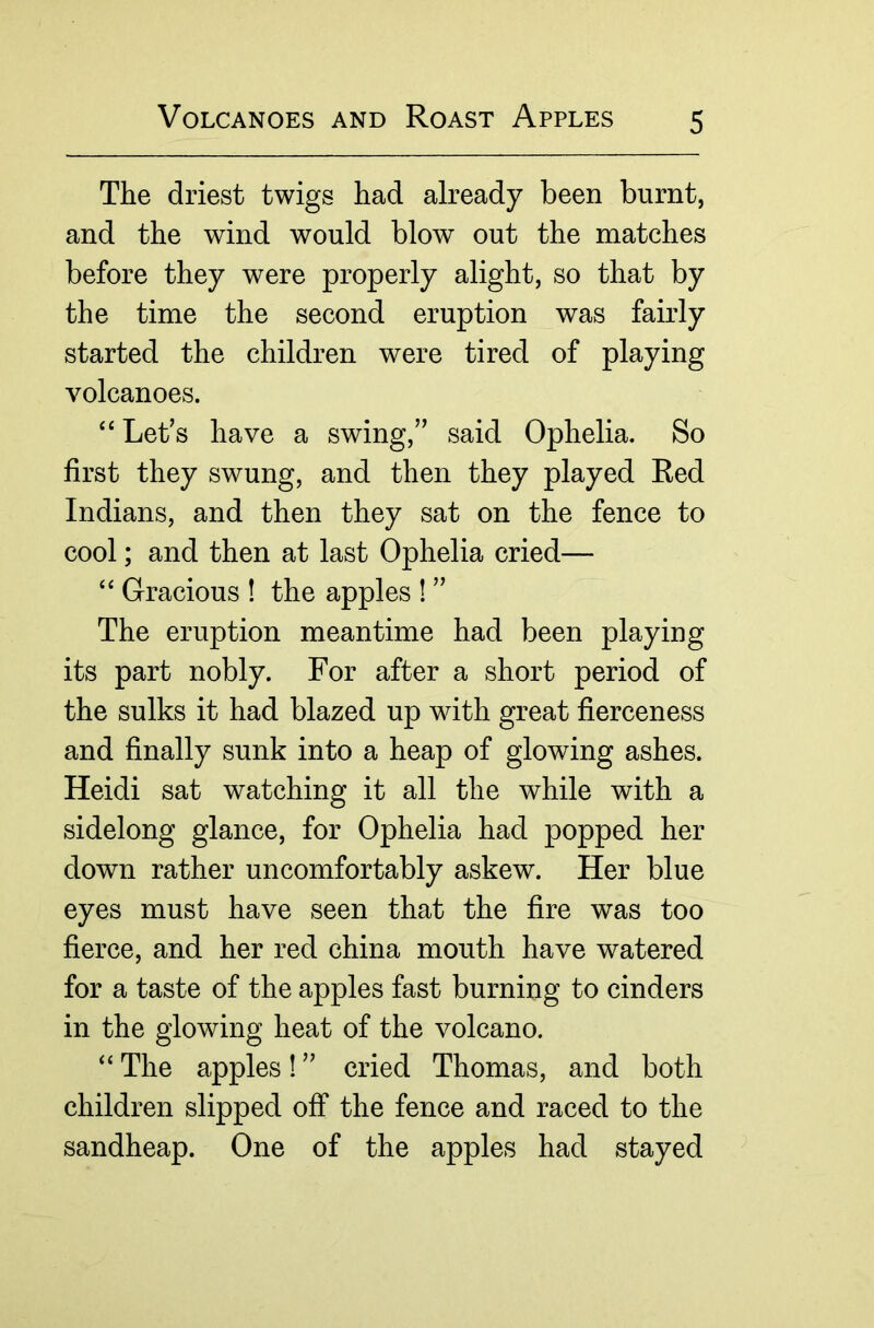 The driest twigs had already been burnt, and the wind would blow out the matches before they were properly alight, so that by the time the second eruption was fairly started the children were tired of playing volcanoes. Let’s have a swing,” said Ophelia. So first they swung, and then they played Red Indians, and then they sat on the fence to cool; and then at last Ophelia cried— “ Gracious ! the apples 1 ” The eruption meantime had been playing its part nobly. For after a short period of the sulks it had blazed up with great fierceness and finally sunk into a heap of glowing ashes. Heidi sat watching it all the while with a sidelong glance, for Ophelia had popped her down rather uncomfortably askew. Her blue eyes must have seen that the fire was too fierce, and her red china mouth have watered for a taste of the apples fast burning to cinders in the glowing heat of the volcano. “ The apples! ” cried Thomas, and both children slipped off the fence and raced to the sandheap. One of the apples had stayed