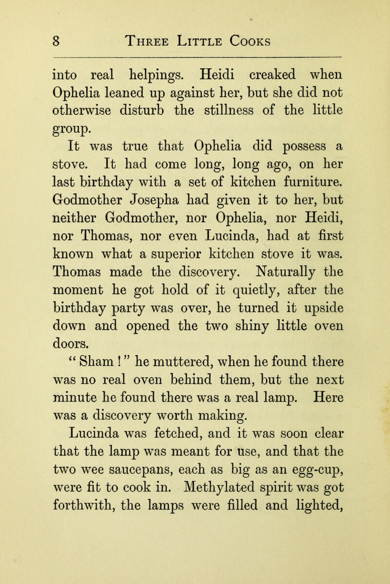 into real helpings. Heidi creaked when Ophelia leaned up against her, but she did not otherwise disturb the stillness of the little group. It was true that Ophelia did possess a stove. It had come long, long ago, on her last birthday with a set of kitchen furniture. Godmother Josepha had given it to her, but neither Godmother, nor Ophelia, nor Heidi, nor Thomas, nor even Lucinda, had at first known what a superior kitchen stove it was. Thomas made the discovery. Naturally the moment he got hold of it quietly, after the birthday party was over, he turned it upside down and opened the two shiny little oven doors. Sham ! ” he muttered, when he found there was no real oven behind them, but the next minute he found there was a real lamp. Here was a discovery worth making. Lucinda was fetched, and it was soon clear that the lamp was meant for use, and that the two wee saucepans, each as big as an egg-cup, were fit to cook in. Methylated spirit was got forthwith, the lamps were filled and lighted.