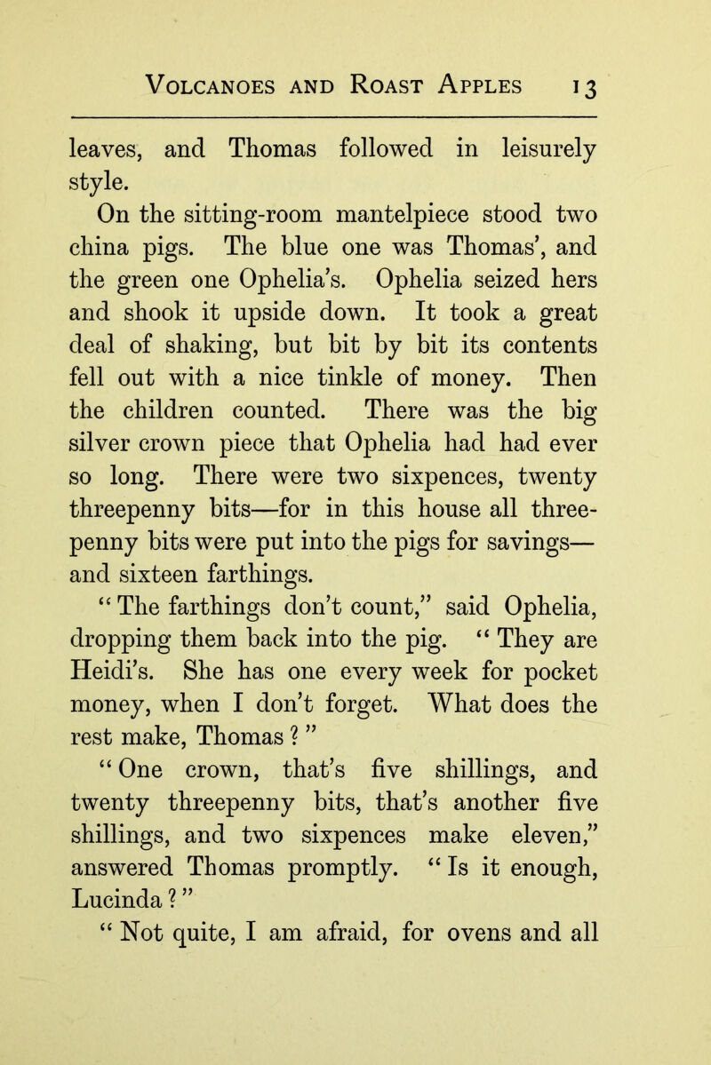 leaves, and Thomas followed in leisurely style. On the sitting-room mantelpiece stood two china pigs. The blue one was Thomas’, and the green one Ophelia’s. Ophelia seized hers and shook it upside down. It took a great deal of shaking, but bit by bit its contents fell out with a nice tinkle of money. Then the children counted. There was the big silver crown piece that Ophelia had had ever so long. There were two sixpences, twenty threepenny bits—for in this house all three- penny bits were put into the pigs for savings— and sixteen farthings. “ The farthings don’t count,” said Ophelia, dropping them back into the pig. ‘‘ They are Heidi’s. She has one every week for pocket money, when I don’t forget. What does the rest make, Thomas ? ” “ One crown, that’s five shillings, and twenty threepenny bits, that’s another five shillings, and two sixpences make eleven,” answered Thomas promptly. ‘‘Is it enough, Lucinda ? ” “ Not quite, I am afraid, for ovens and all