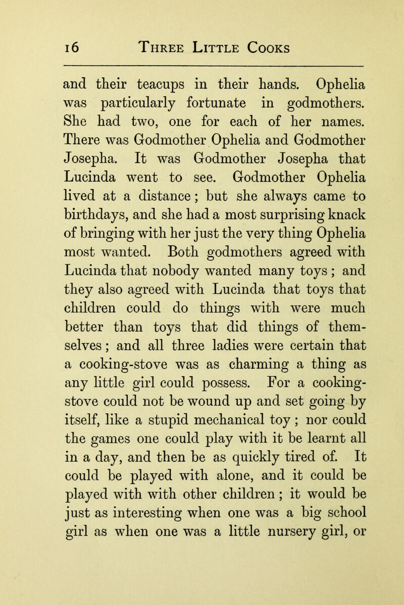 and their teacups in their hands. Ophelia was particularly fortunate in godmothers. She had two, one for each of her names. There was Godmother Ophelia and Godmother Josepha. It was Godmother Josepha that Lucinda went to see. Godmother Ophelia lived at a distance; but she always came to birthdays, and she had a most surprising knack of bringing with her just the very thing Ophelia most wanted. Both godmothers agreed with Lucinda that nobody wanted many toys ; and they also agreed with Lucinda that toys that children could do things with were much better than toys that did things of them- selves ; and all three ladies were certain that a cooking-stove was as charming a thing as any little girl could possess. For a cooking- stove could not be wound up and set going by itself, like a stupid mechanical toy; nor could the games one could play with it be learnt all in a day, and then be as quickly tired of. It could be played with alone, and it could be played with with other children; it would be just as interesting when one was a big school girl as when one was a little nursery girl, or