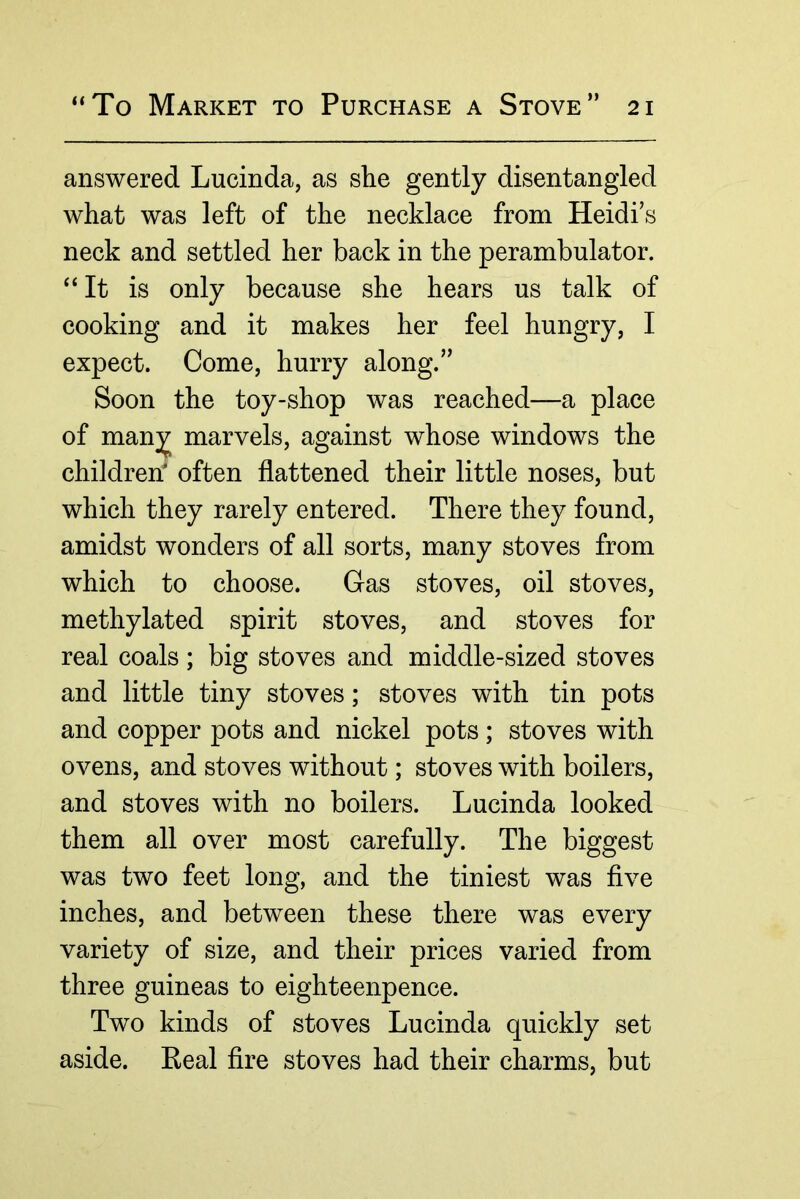 answered Lucinda, as she gently disentangled what was left of the necklace from Heidi’s neck and settled her back in the perambulator. “It is only because she hears us talk of cooking and it makes her feel hungry, I expect. Come, hurry along.” Soon the toy-shop was reached—a place of man;jj^ marvels, against whose windows the children' often flattened their little noses, but which they rarely entered. There they found, amidst wonders of all sorts, many stoves from which to choose. Gas stoves, oil stoves, methylated spirit stoves, and stoves for real coals; big stoves and middle-sized stoves and little tiny stoves; stoves with tin pots and copper pots and nickel pots ; stoves with ovens, and stoves without; stoves with boilers, and stoves with no boilers. Lucinda looked them all over most carefully. The biggest was two feet long, and the tiniest was five inches, and between these there was every variety of size, and their prices varied from three guineas to eighteenpence. Two kinds of stoves Lucinda quickly set aside. Eeal fire stoves had their charms, but