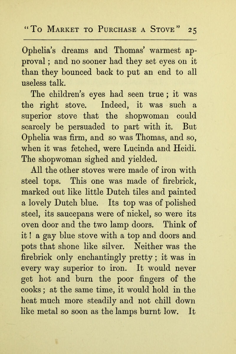 Ophelia’s dreams and Thomas’ warmest ap- proval ; and no sooner had they set eyes on it than they bounced back to put an end to all useless talk. The children’s eyes had seen true ; it was the right stove. Indeed, it was such a superior stove that the shopwoman could scarcely be persuaded to part with it. But Ophelia was firm, and so was Thomas, and so, when it was fetched, were Lucinda and Heidi. The shopwoman sighed and yielded. All the other stoves were made of iron with steel tops. This one was made of firebrick, marked out like little Dutch tiles and painted a lovely Dutch blue. Its top was of polished steel, its saucepans were of nickel, so were its oven door and the two lamp doors. Think of it! a gay blue stove with a top and doors and pots that shone like silver. Neither was the firebrick only enchantingly pretty; it was in every way superior to iron. It would never get hot and burn the poor fingers of the cooks; at the same time, it would hold in the heat much more steadily and not chill down like metal so soon as the lamps burnt low. It