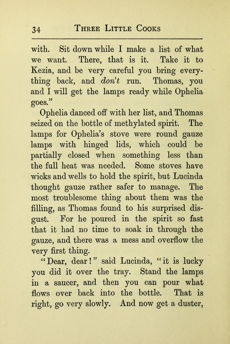 with. Sit down while I make a list of what we want. There, that is it. Take it to Kezia, and be very careful you bring every- thing back, and donH run. Thomas, you and I will get the lamps ready while Ophelia goes.'^ Ophelia danced off with her list, and Thomas seized on the bottle of methylated spirit. The lamps for Ophelia's stove were round gauze lamps with hinged lids, which could be partially closed when something less than the full heat was needed. Some stoves have wicks and wells to hold the spirit, but Lucinda thought gauze rather safer to manage. The most troublesome thing about them was the filling, as Thomas found to his surprised dis- gust. For he poured in the spirit so fast that it had no time to soak in through the gauze, and there was a mess and overfiow the very first thing. Dear, dear! ” said Lucinda, ‘‘it is lucky you did it over the tray. Stand the lamps in a saucer, and then you can pour what fiows over back into the bottle. That is right, go very slowly. And now get a duster.